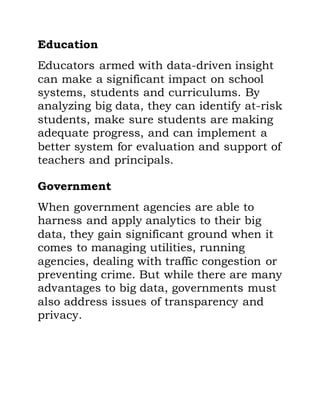 Education
Educators armed with data-driven insight
can make a significant impact on school
systems, students and curriculums. By
analyzing big data, they can identify at-risk
students, make sure students are making
adequate progress, and can implement a
better system for evaluation and support of
teachers and principals.
Government
When government agencies are able to
harness and apply analytics to their big
data, they gain significant ground when it
comes to managing utilities, running
agencies, dealing with traffic congestion or
preventing crime. But while there are many
advantages to big data, governments must
also address issues of transparency and
privacy.
 