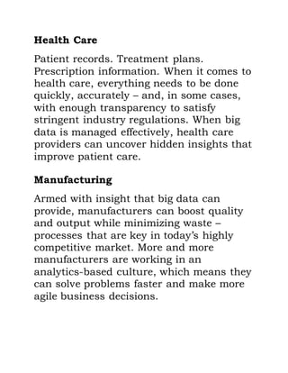 Health Care
Patient records. Treatment plans.
Prescription information. When it comes to
health care, everything needs to be done
quickly, accurately – and, in some cases,
with enough transparency to satisfy
stringent industry regulations. When big
data is managed effectively, health care
providers can uncover hidden insights that
improve patient care.
Manufacturing
Armed with insight that big data can
provide, manufacturers can boost quality
and output while minimizing waste –
processes that are key in today’s highly
competitive market. More and more
manufacturers are working in an
analytics-based culture, which means they
can solve problems faster and make more
agile business decisions.
 