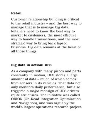 Retail
Customer relationship building is critical
to the retail industry – and the best way to
manage that is to manage big data.
Retailers need to know the best way to
market to customers, the most effective
way to handle transactions, and the most
strategic way to bring back lapsed
business. Big data remains at the heart of
all those things.
Big data in action: UPS
As a company with many pieces and parts
constantly in motion, UPS stores a large
amount of data – much of which comes
from sensors in its vehicles. That data not
only monitors daily performance, but also
triggered a major redesign of UPS drivers'
route structures. The initiative was called
ORION (On-Road Integration Optimization
and Navigation), and was arguably the
world's largest operations research project.
 