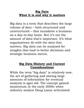 Big Data
What it is and why it matters
Big data is a term that describes the large
volume of data – both structured and
unstructured – that inundates a business
on a day-to-day basis. But it’s not the
amount of data that’s important. It’s what
organizations do with the data that
matters. Big data can be analyzed for
insights that lead to better decisions and
strategic business moves.
Big Data History and Current
Considerations
While the term “big data” is relatively new,
the act of gathering and storing large
amounts of information for eventual
analysis is ages old. The concept gained
momentum in the early 2000s when
industry analyst Doug Laney articulated
 