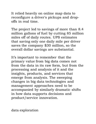 It relied heavily on online map data to
reconfigure a driver's pickups and drop-
offs in real time.
The project led to savings of more than 8.4
million gallons of fuel by cutting 85 million
miles off of daily routes. UPS estimates
that saving only one daily mile per driver
saves the company $30 million, so the
overall dollar savings are substantial.
It’s important to remember that the
primary value from big data comes not
from the data in its raw form, but from the
processing and analysis of it and the
insights, products, and services that
emerge from analysis. The sweeping
changes in big data technologies and
management approaches need to be
accompanied by similarly dramatic shifts
in how data supports decisions and
product/service innovation.
data exploration
 