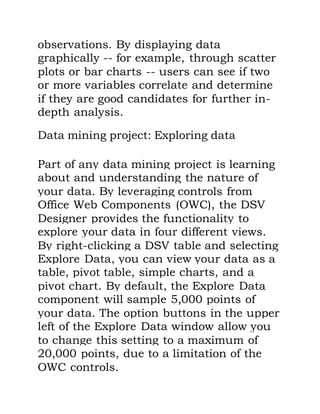 observations. By displaying data
graphically -- for example, through scatter
plots or bar charts -- users can see if two
or more variables correlate and determine
if they are good candidates for further in-
depth analysis.
Data mining project: Exploring data
Part of any data mining project is learning
about and understanding the nature of
your data. By leveraging controls from
Office Web Components (OWC), the DSV
Designer provides the functionality to
explore your data in four different views.
By right-clicking a DSV table and selecting
Explore Data, you can view your data as a
table, pivot table, simple charts, and a
pivot chart. By default, the Explore Data
component will sample 5,000 points of
your data. The option buttons in the upper
left of the Explore Data window allow you
to change this setting to a maximum of
20,000 points, due to a limitation of the
OWC controls.
 