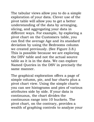 The tabular views allow you to do a simple
exploration of your data. Clever use of the
pivot table will allow you to get a better
understanding of the data by arranging,
slicing, and aggregating your data in
different ways. For example, by exploring a
pivot chart on the Customers table, you
can find the average Age and its standard
deviation by using the Bedrooms column
we created previously. (See Figure 3.8.)
This is possible because we are exploring
the DSV table and not the actual source
table as it is in the data. We can explore
Named Queries in the DSV in precisely the
same manner.
The graphical exploration offers a page of
simple column, pie, and bar charts plus a
pivot chart view. Using the simple charts
you can see histograms and pies of various
attributes side by side. If your data is
continuous, the chart divides the
continuous range into 10 buckets. The
pivot chart, on the contrary, provides a
wealth of graphing controls to analyze your
 