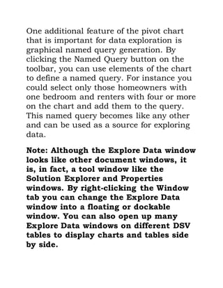 One additional feature of the pivot chart
that is important for data exploration is
graphical named query generation. By
clicking the Named Query button on the
toolbar, you can use elements of the chart
to define a named query. For instance you
could select only those homeowners with
one bedroom and renters with four or more
on the chart and add them to the query.
This named query becomes like any other
and can be used as a source for exploring
data.
Note: Although the Explore Data window
looks like other document windows, it
is, in fact, a tool window like the
Solution Explorer and Properties
windows. By right-clicking the Window
tab you can change the Explore Data
window into a floating or dockable
window. You can also open up many
Explore Data windows on different DSV
tables to display charts and tables side
by side.
 