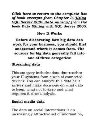 Click here to return to the complete list
of book excerpts from Chapter 3, 'Using
SQL Server 2005 data mining,' from the
book Data Mining with SQL Server 2005.
How It Works
Before discovering how big data can
work for your business, you should first
understand where it comes from. The
sources for big data generally fall into
one of three categories:
Streaming data
This category includes data that reaches
your IT systems from a web of connected
devices. You can analyze this data as it
arrives and make decisions on what data
to keep, what not to keep and what
requires further analysis.
Social media data
The data on social interactions is an
increasingly attractive set of information,
 