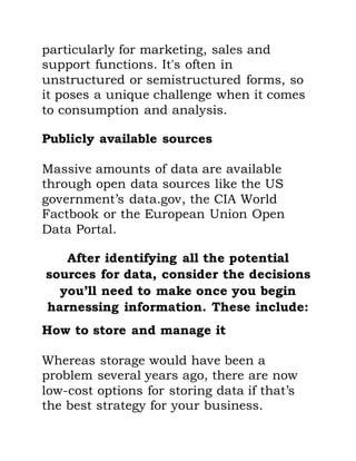 particularly for marketing, sales and
support functions. It's often in
unstructured or semistructured forms, so
it poses a unique challenge when it comes
to consumption and analysis.
Publicly available sources
Massive amounts of data are available
through open data sources like the US
government’s data.gov, the CIA World
Factbook or the European Union Open
Data Portal.
After identifying all the potential
sources for data, consider the decisions
you’ll need to make once you begin
harnessing information. These include:
How to store and manage it
Whereas storage would have been a
problem several years ago, there are now
low-cost options for storing data if that’s
the best strategy for your business.
 