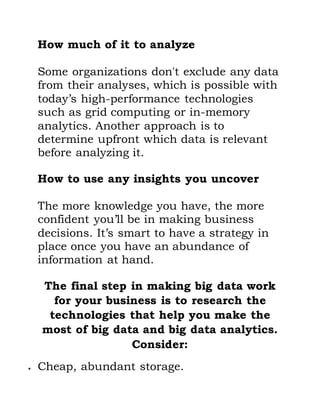 How much of it to analyze
Some organizations don't exclude any data
from their analyses, which is possible with
today’s high-performance technologies
such as grid computing or in-memory
analytics. Another approach is to
determine upfront which data is relevant
before analyzing it.
How to use any insights you uncover
The more knowledge you have, the more
confident you’ll be in making business
decisions. It’s smart to have a strategy in
place once you have an abundance of
information at hand.
The final step in making big data work
for your business is to research the
technologies that help you make the
most of big data and big data analytics.
Consider:
 Cheap, abundant storage.
 