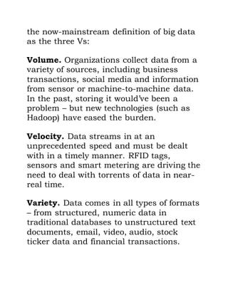 the now-mainstream definition of big data
as the three Vs:
Volume. Organizations collect data from a
variety of sources, including business
transactions, social media and information
from sensor or machine-to-machine data.
In the past, storing it would’ve been a
problem – but new technologies (such as
Hadoop) have eased the burden.
Velocity. Data streams in at an
unprecedented speed and must be dealt
with in a timely manner. RFID tags,
sensors and smart metering are driving the
need to deal with torrents of data in near-
real time.
Variety. Data comes in all types of formats
– from structured, numeric data in
traditional databases to unstructured text
documents, email, video, audio, stock
ticker data and financial transactions.
 