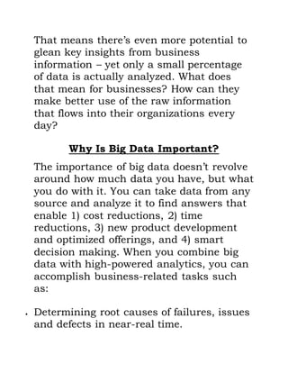 That means there’s even more potential to
glean key insights from business
information – yet only a small percentage
of data is actually analyzed. What does
that mean for businesses? How can they
make better use of the raw information
that flows into their organizations every
day?
Why Is Big Data Important?
The importance of big data doesn’t revolve
around how much data you have, but what
you do with it. You can take data from any
source and analyze it to find answers that
enable 1) cost reductions, 2) time
reductions, 3) new product development
and optimized offerings, and 4) smart
decision making. When you combine big
data with high-powered analytics, you can
accomplish business-related tasks such
as:
 Determining root causes of failures, issues
and defects in near-real time.
 
