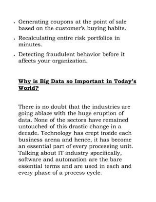  Generating coupons at the point of sale
based on the customer’s buying habits.
 Recalculating entire risk portfolios in
minutes.
 Detecting fraudulent behavior before it
affects your organization.
Why is Big Data so Important in Today’s
World?
There is no doubt that the industries are
going ablaze with the huge eruption of
data. None of the sectors have remained
untouched of this drastic change in a
decade. Technology has crept inside each
business arena and hence, it has become
an essential part of every processing unit.
Talking about IT industry specifically,
software and automation are the bare
essential terms and are used in each and
every phase of a process cycle.
 