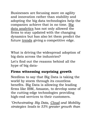 Businesses are focusing more on agility
and innovation rather than stability and
adopting the big data technologies help the
companies achieve that in no time. Big
data analytics has not only allowed the
firms to stay updated with the changing
dynamics but has also let them predict the
future trends giving a competitive edge.
What is driving the widespread adoption of
big data across the industries?
Let's find out the reasons behind all the
hype of big data-
Firms witnessing surprising growth
Needless to say that Big Data is taking the
world by storm through its countless
benefits. Big Data is allowing the leading
firms like IBM, Amazon, to develop some of
the cutting-edge technologies providing
high-end services to their customers.
"Orchestrating Big Data, Cloud and Mobility
strategies leads to 53% greater growth than
 
