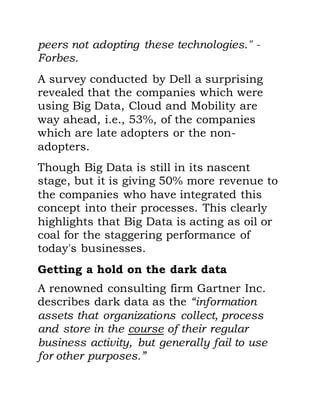 peers not adopting these technologies." -
Forbes.
A survey conducted by Dell a surprising
revealed that the companies which were
using Big Data, Cloud and Mobility are
way ahead, i.e., 53%, of the companies
which are late adopters or the non-
adopters.
Though Big Data is still in its nascent
stage, but it is giving 50% more revenue to
the companies who have integrated this
concept into their processes. This clearly
highlights that Big Data is acting as oil or
coal for the staggering performance of
today's businesses.
Getting a hold on the dark data
A renowned consulting firm Gartner Inc.
describes dark data as the “information
assets that organizations collect, process
and store in the course of their regular
business activity, but generally fail to use
for other purposes.”
 