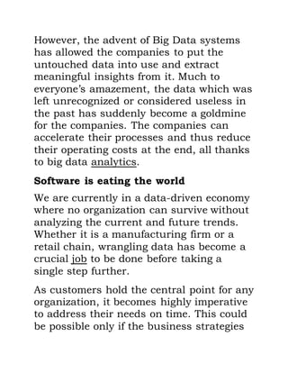 However, the advent of Big Data systems
has allowed the companies to put the
untouched data into use and extract
meaningful insights from it. Much to
everyone’s amazement, the data which was
left unrecognized or considered useless in
the past has suddenly become a goldmine
for the companies. The companies can
accelerate their processes and thus reduce
their operating costs at the end, all thanks
to big data analytics.
Software is eating the world
We are currently in a data-driven economy
where no organization can survive without
analyzing the current and future trends.
Whether it is a manufacturing firm or a
retail chain, wrangling data has become a
crucial job to be done before taking a
single step further.
As customers hold the central point for any
organization, it becomes highly imperative
to address their needs on time. This could
be possible only if the business strategies
 