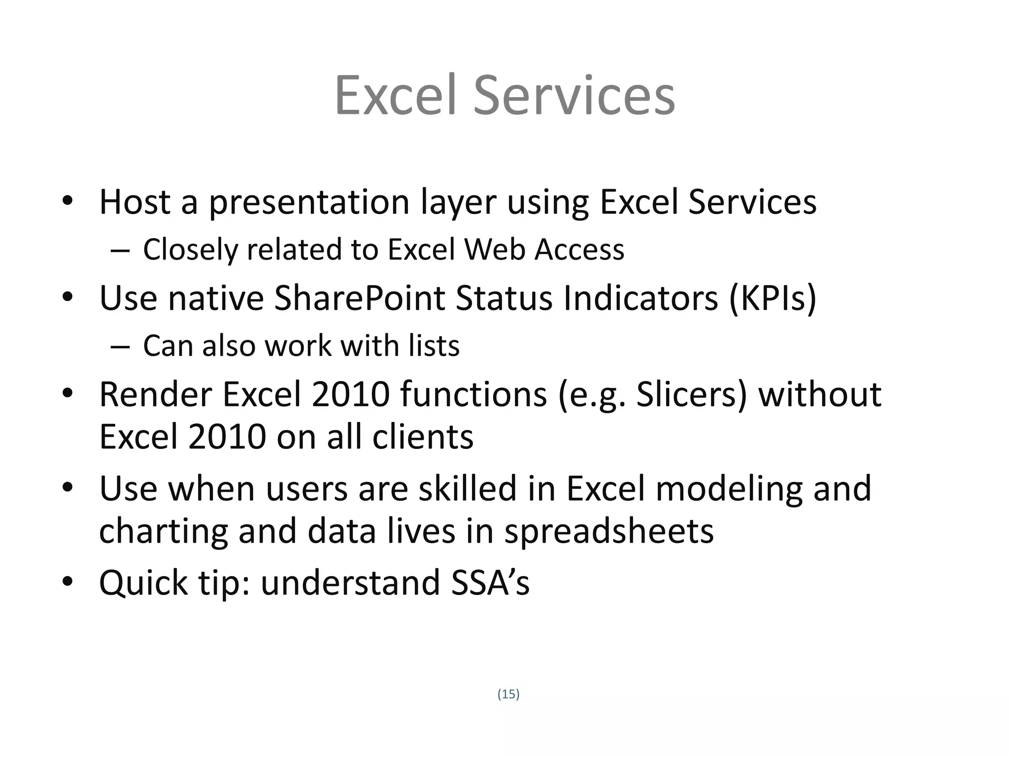 Excel Services
• Host a presentation layer using Excel Services
         – Closely related to Excel Web Access
• Use native SharePoint Status Indicators (KPIs)
         – Can also work with lists
• Render Excel 2010 functions (e.g. Slicers) without
  Excel 2010 on all clients
• Use when users are skilled in Excel modeling and
  charting and data lives in spreadsheets
• Quick tip: understand SSA’s

                                      (15)
Twitter hashtag:
 