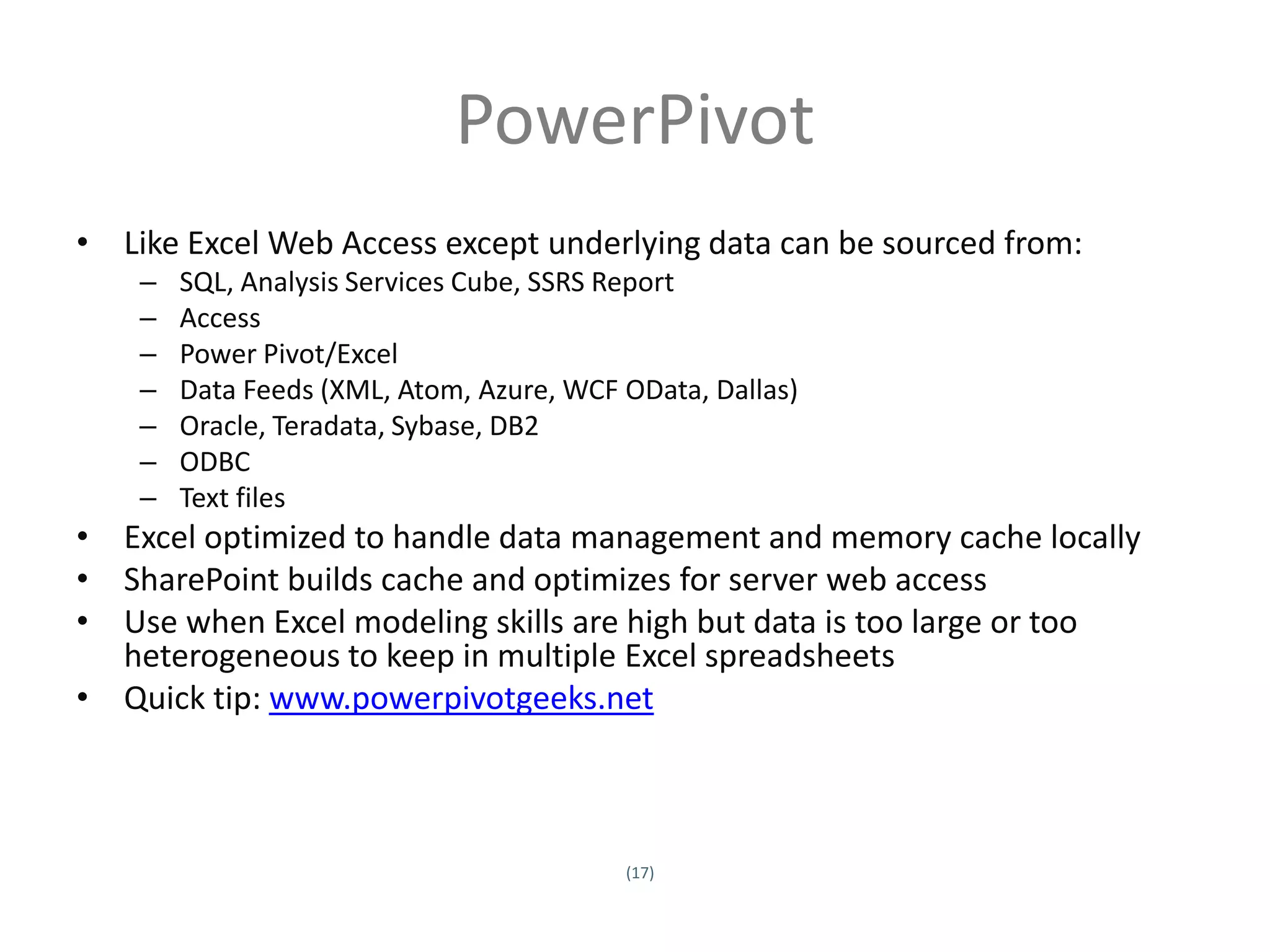 PowerPivot
• Like Excel Web Access except underlying data can be sourced from:
         –     SQL, Analysis Services Cube, SSRS Report
         –     Access
         –     Power Pivot/Excel
         –     Data Feeds (XML, Atom, Azure, WCF OData, Dallas)
         –     Oracle, Teradata, Sybase, DB2
         –     ODBC
         –     Text files
• Excel optimized to handle data management and memory cache locally
• SharePoint builds cache and optimizes for server web access
• Use when Excel modeling skills are high but data is too large or too
  heterogeneous to keep in multiple Excel spreadsheets
• Quick tip: www.powerpivotgeeks.net



                                                 (17)
Twitter hashtag:
 