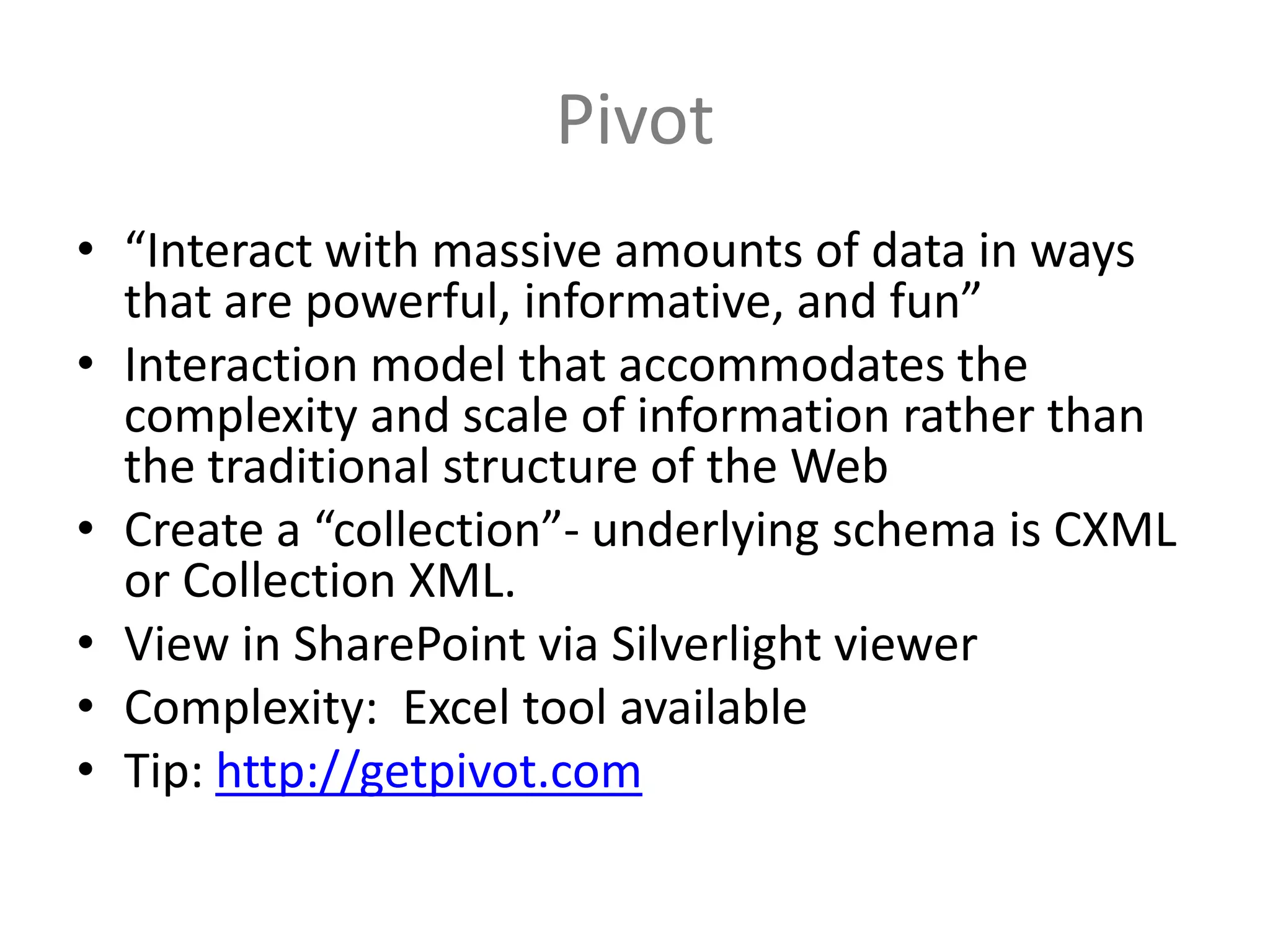Pivot
• “Interact with massive amounts of data in ways
  that are powerful, informative, and fun”
• Interaction model that accommodates the
  complexity and scale of information rather than
  the traditional structure of the Web
• Create a “collection”- underlying schema is CXML
  or Collection XML.
• View in SharePoint via Silverlight viewer
• Complexity: Excel tool available
• Tip: http://getpivot.com
 