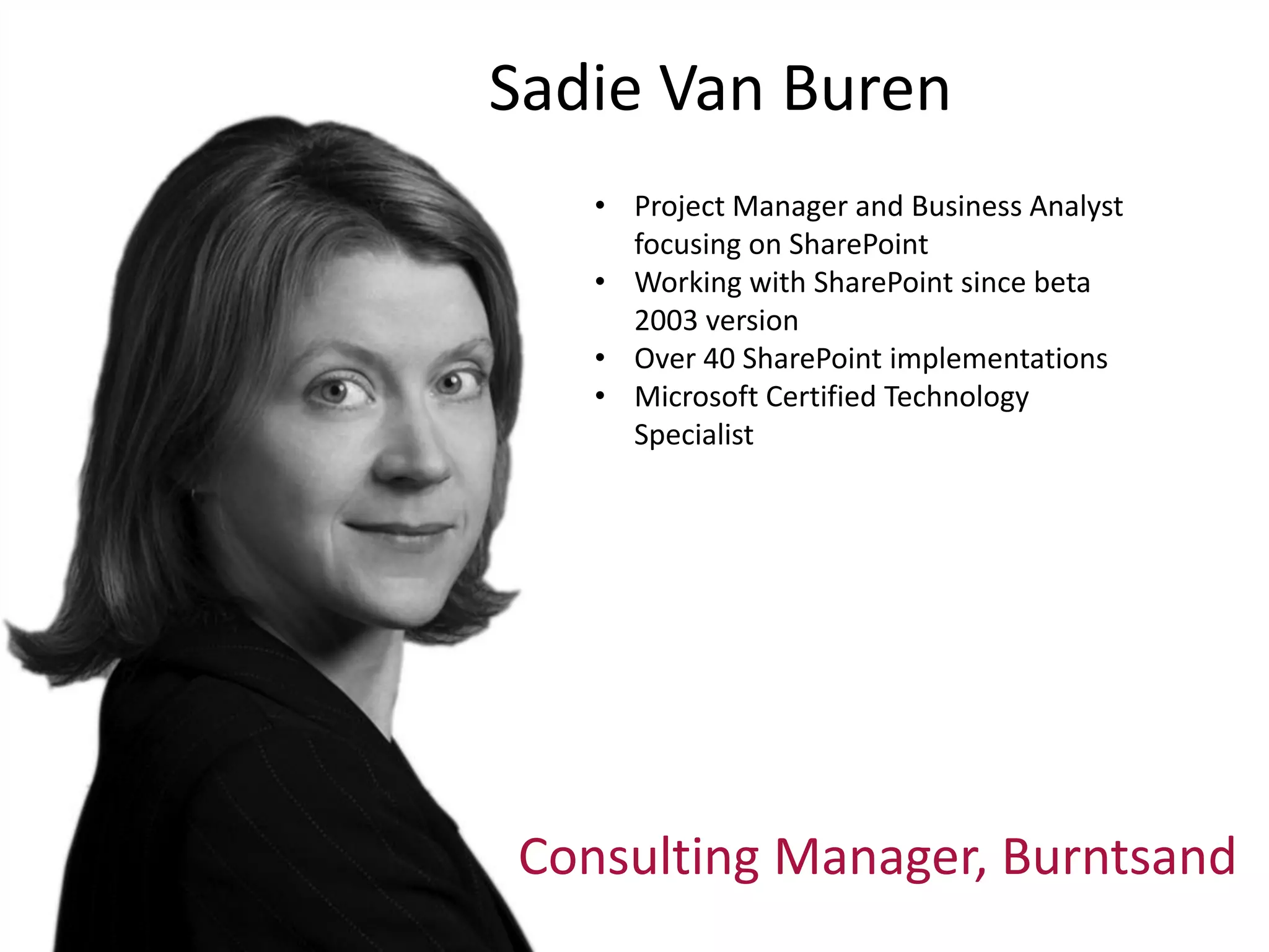 Sadie Van Buren
   • Project Manager and Business Analyst
     focusing on SharePoint
   • Working with SharePoint since beta
     2003 version
   • Over 40 SharePoint implementations
   • Microsoft Certified Technology
     Specialist




Consulting Manager, Burntsand
 