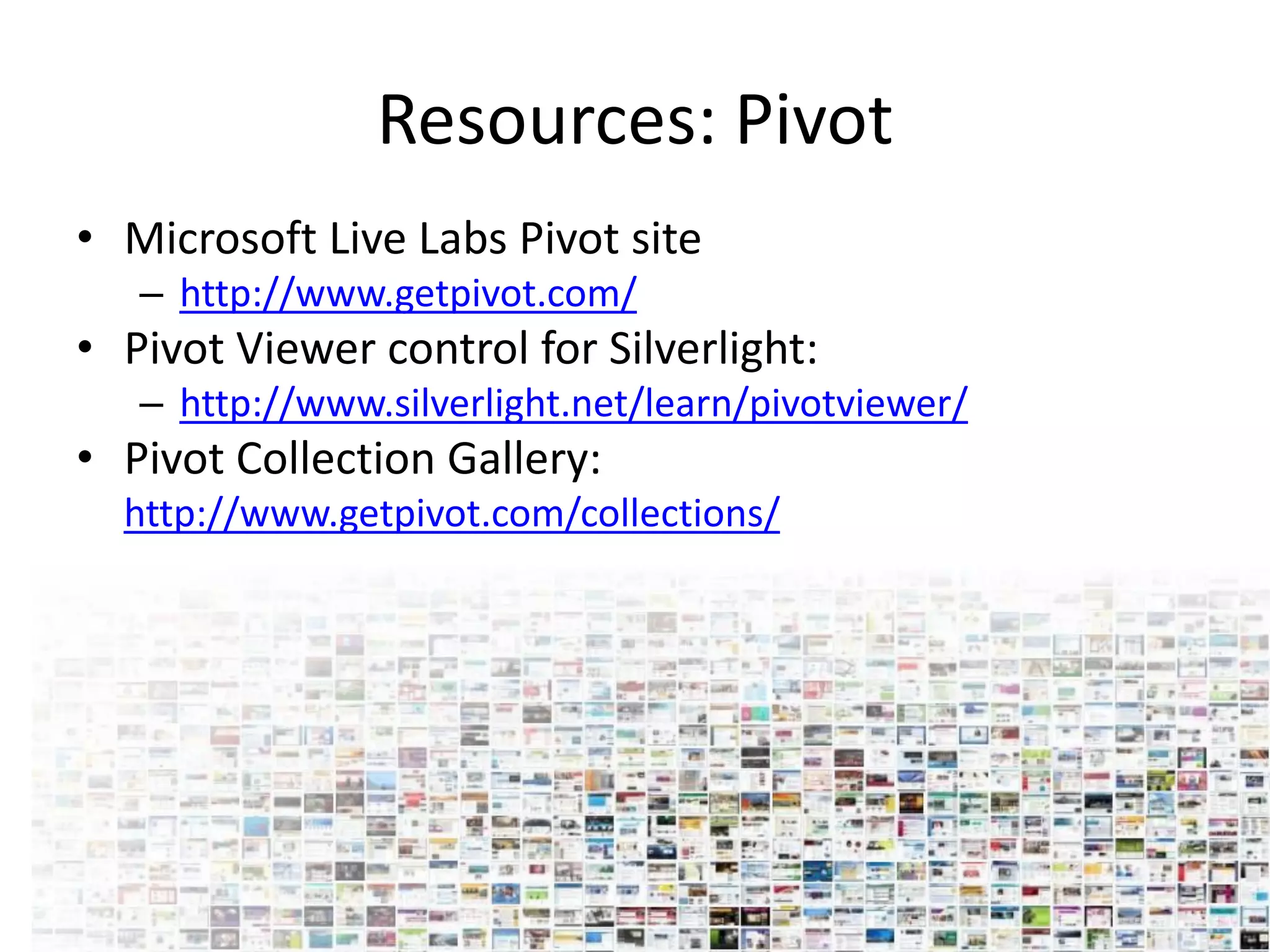 Resources: Pivot
• Microsoft Live Labs Pivot site
   – http://www.getpivot.com/
• Pivot Viewer control for Silverlight:
   – http://www.silverlight.net/learn/pivotviewer/
• Pivot Collection Gallery:
  http://www.getpivot.com/collections/
 