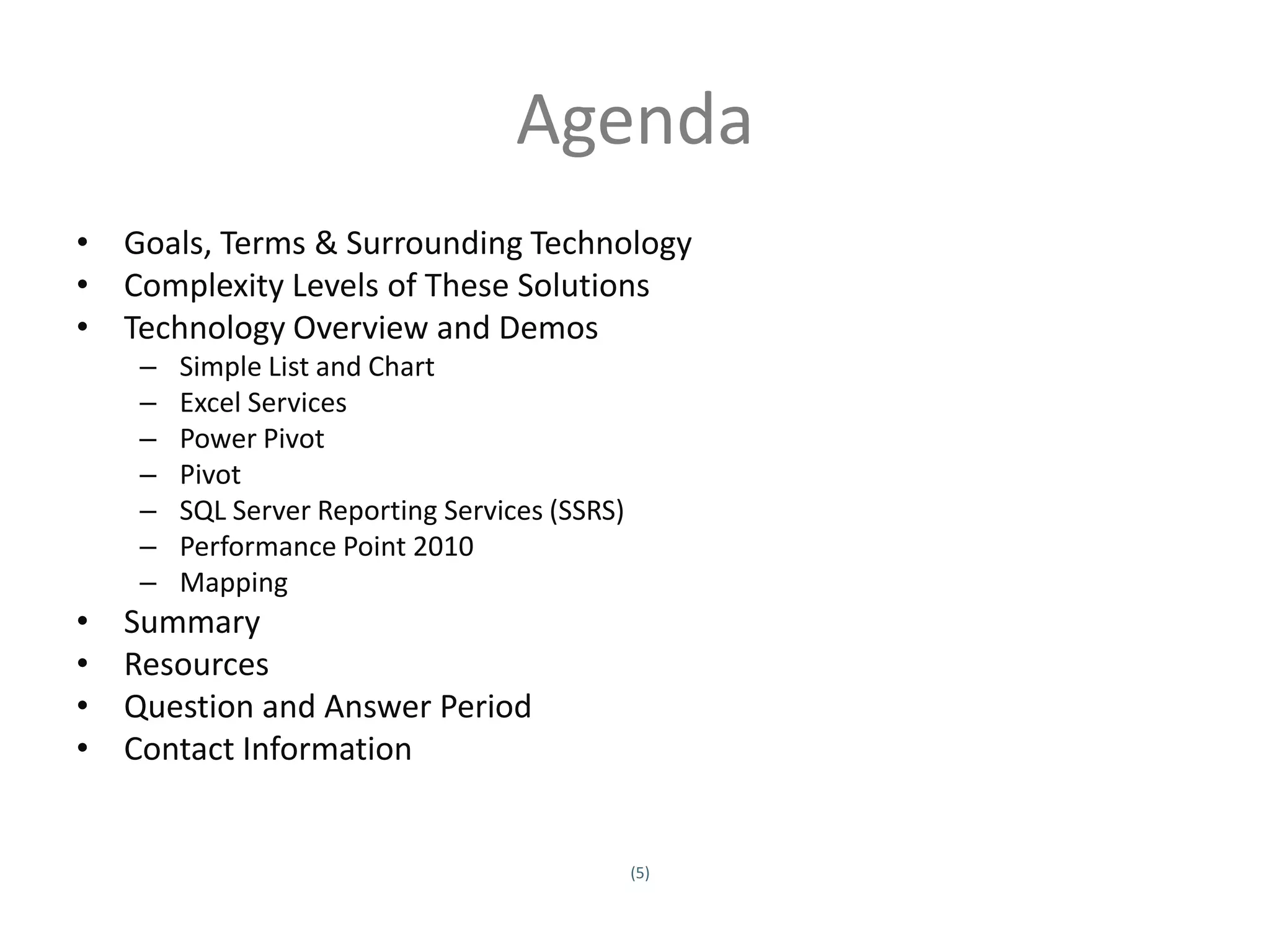 Agenda
• Goals, Terms & Surrounding Technology
• Complexity Levels of These Solutions
• Technology Overview and Demos
         –     Simple List and Chart
         –     Excel Services
         –     Power Pivot
         –     Pivot
         –     SQL Server Reporting Services (SSRS)
         –     Performance Point 2010
         –     Mapping
•      Summary
•      Resources
•      Question and Answer Period
•      Contact Information


                                                      (5)
Twitter hashtag:
 