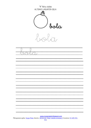 
                                 




                                                        
              bola
          bola




                                         www.margarigela.blogspot.com
Piktogramen egilea: Sergio Palao Jatorria: ARASAAC (http://catedu.es/arasaac/) Lizentzia: CC (BY-NC-
                                                SA)
 