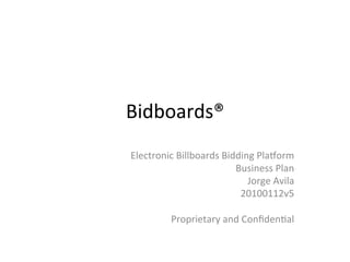 Bidboards®	
  
Electronic	
  Billboards	
  Bidding	
  Pla3orm	
  
Business	
  Plan	
  
Jorge	
  Avila	
  
20100112v5	
  
	
  
Proprietary	
  and	
  ConﬁdenAal	
  
 