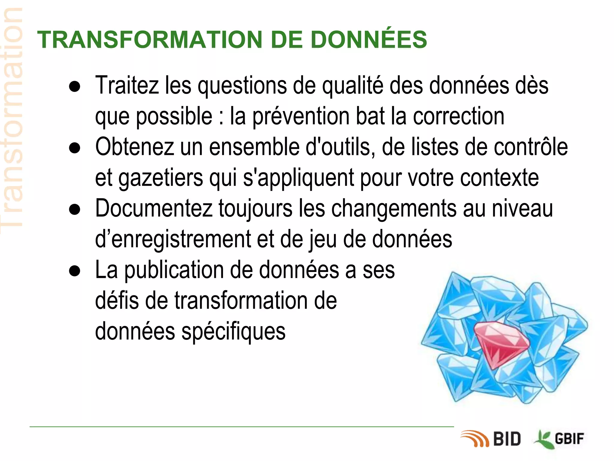 TRANSFORMATION DE DONNÉES
● Traitez les questions de qualité des données dès
que possible : la prévention bat la correction
● Obtenez un ensemble d'outils, de listes de contrôle
et gazetiers qui s'appliquent pour votre contexte
● Documentez toujours les changements au niveau
d’enregistrement et de jeu de données
● La publication de données a ses
défis de transformation de
données spécifiques
Transformation
 