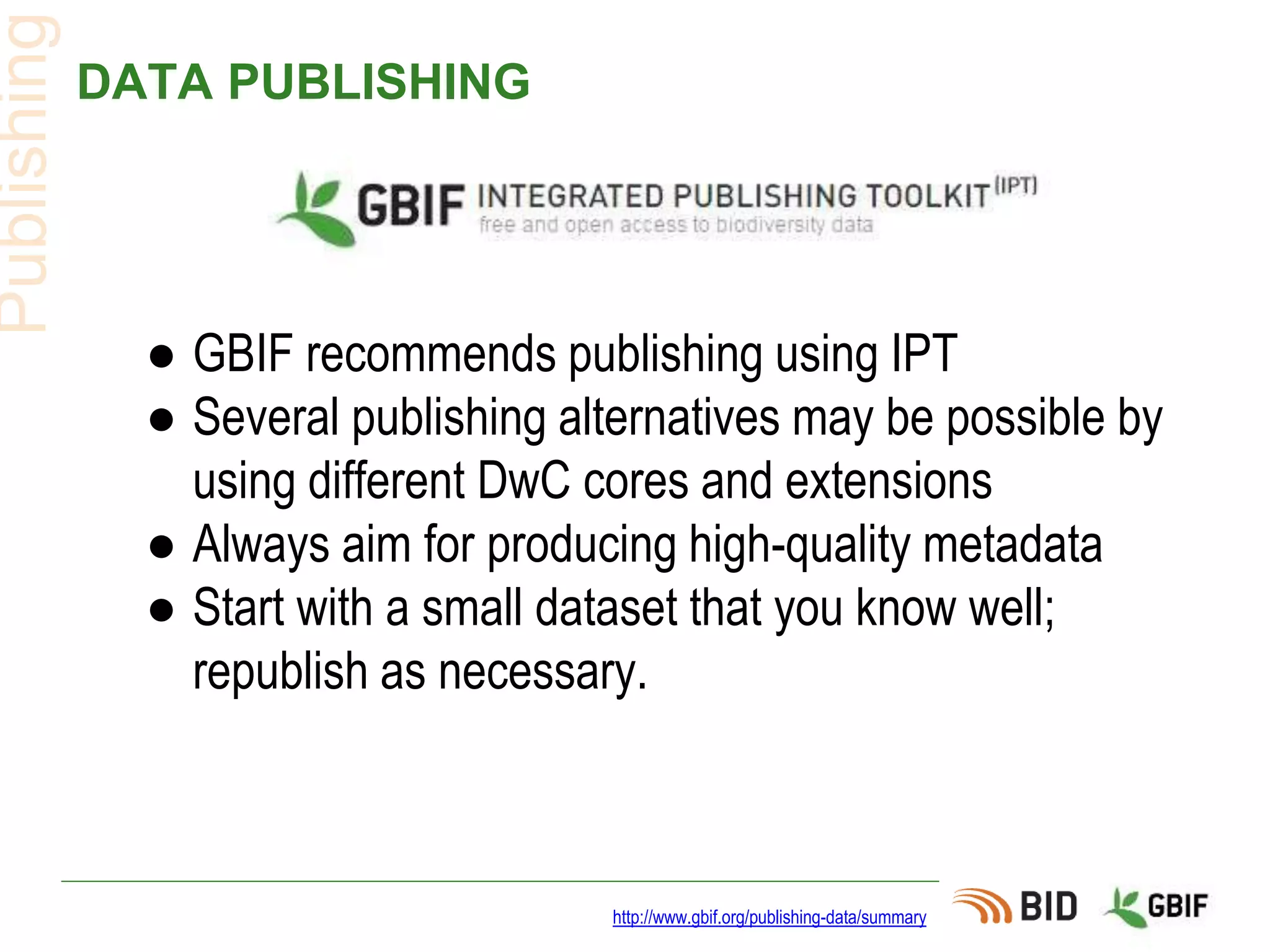 DATA PUBLISHING
● GBIF recommends publishing using IPT
● Several publishing alternatives may be possible by
using different DwC cores and extensions
● Always aim for producing high-quality metadata
● Start with a small dataset that you know well;
republish as necessary.
http://www.gbif.org/publishing-data/summary
Publishing
 