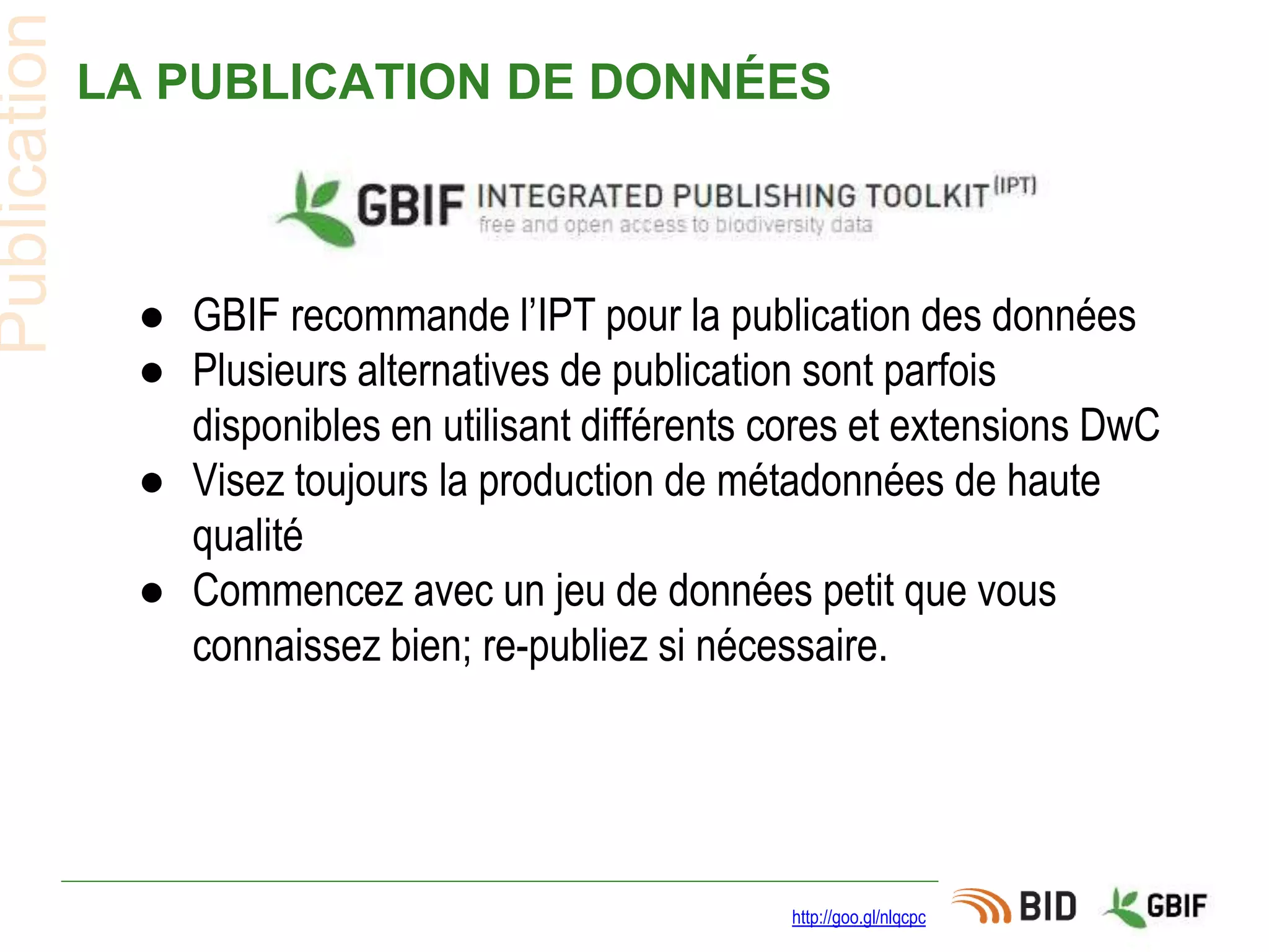 LA PUBLICATION DE DONNÉES
http://goo.gl/nlqcpc
Publication
● GBIF recommande l’IPT pour la publication des données
● Plusieurs alternatives de publication sont parfois
disponibles en utilisant différents cores et extensions DwC
● Visez toujours la production de métadonnées de haute
qualité
● Commencez avec un jeu de données petit que vous
connaissez bien; re-publiez si nécessaire.
 