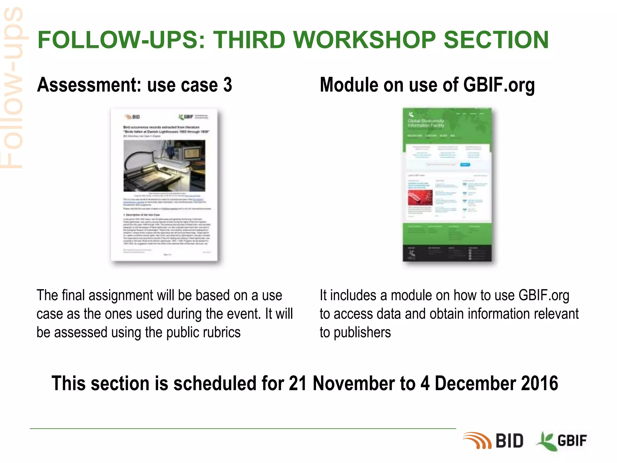 FOLLOW-UPS: THIRD WORKSHOP SECTION
Assessment: use case 3 Module on use of GBIF.org
Follow-ups
The final assignment will be based on a use
case as the ones used during the event. It will
be assessed using the public rubrics
It includes a module on how to use GBIF.org
to access data and obtain information relevant
to publishers
This section is scheduled for 21 November to 4 December 2016
 