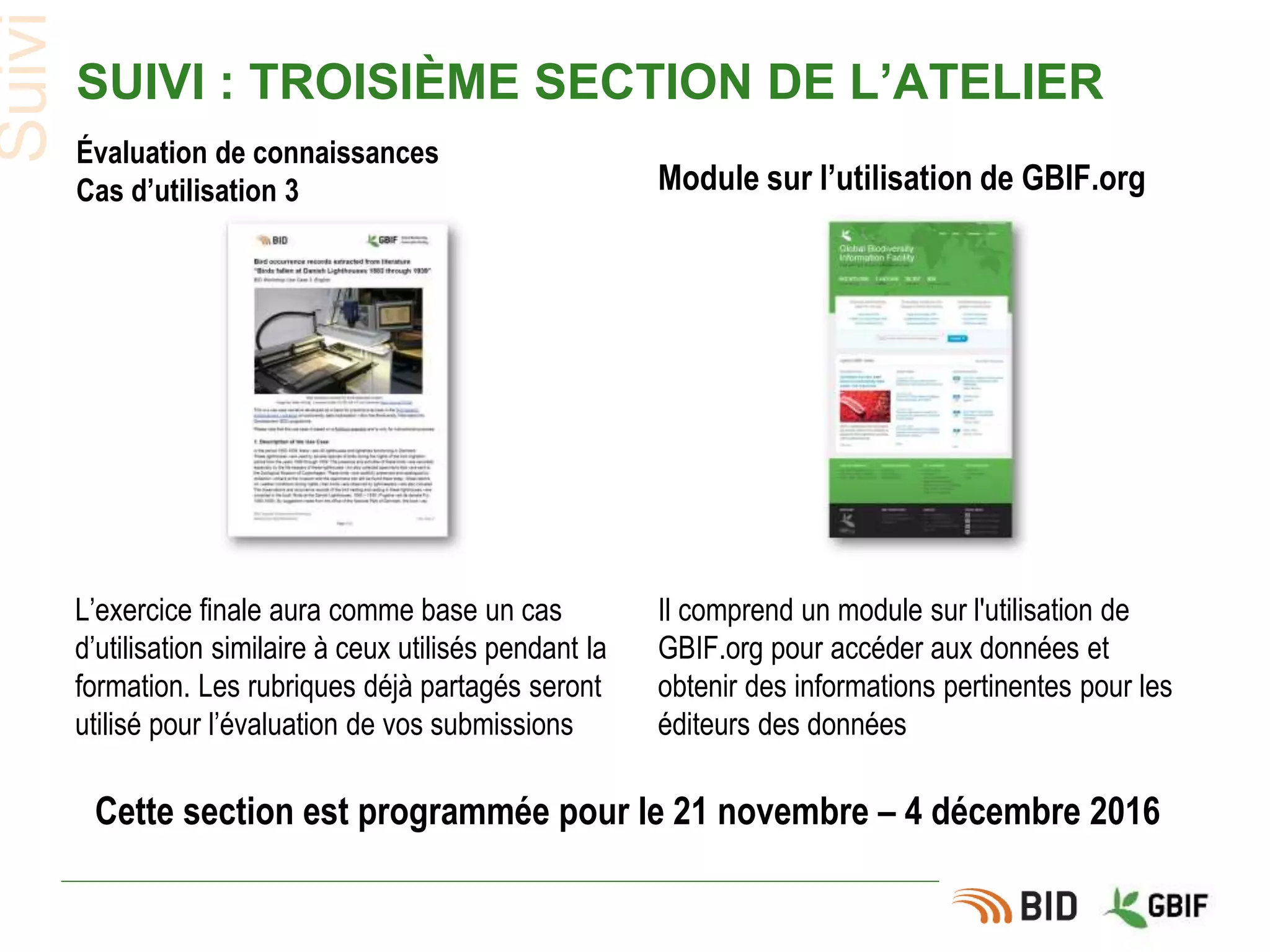 SUIVI : TROISIÈME SECTION DE L’ATELIER
Module sur l’utilisation de GBIF.org
Évaluation de connaissances
Cas d’utilisation 3
L’exercice finale aura comme base un cas
d’utilisation similaire à ceux utilisés pendant la
formation. Les rubriques déjà partagés seront
utilisé pour l’évaluation de vos submissions
Il comprend un module sur l'utilisation de
GBIF.org pour accéder aux données et
obtenir des informations pertinentes pour les
éditeurs des données
Cette section est programmée pour le 21 novembre – 4 décembre 2016
Suivi
 