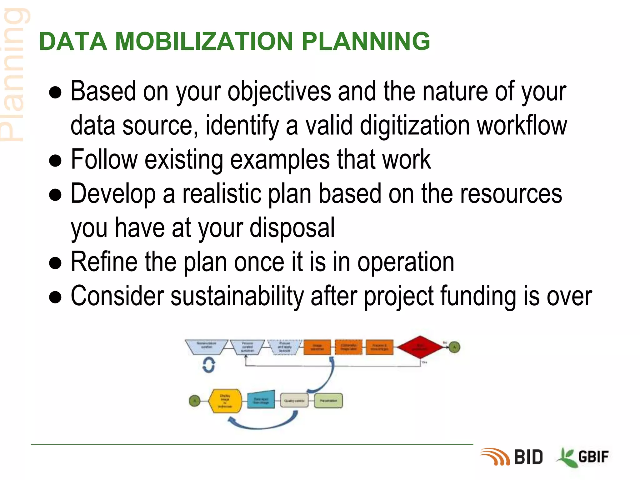 DATA MOBILIZATION PLANNING
● Based on your objectives and the nature of your
data source, identify a valid digitization workflow
● Follow existing examples that work
● Develop a realistic plan based on the resources
you have at your disposal
● Refine the plan once it is in operation
● Consider sustainability after project funding is over
Planning
 