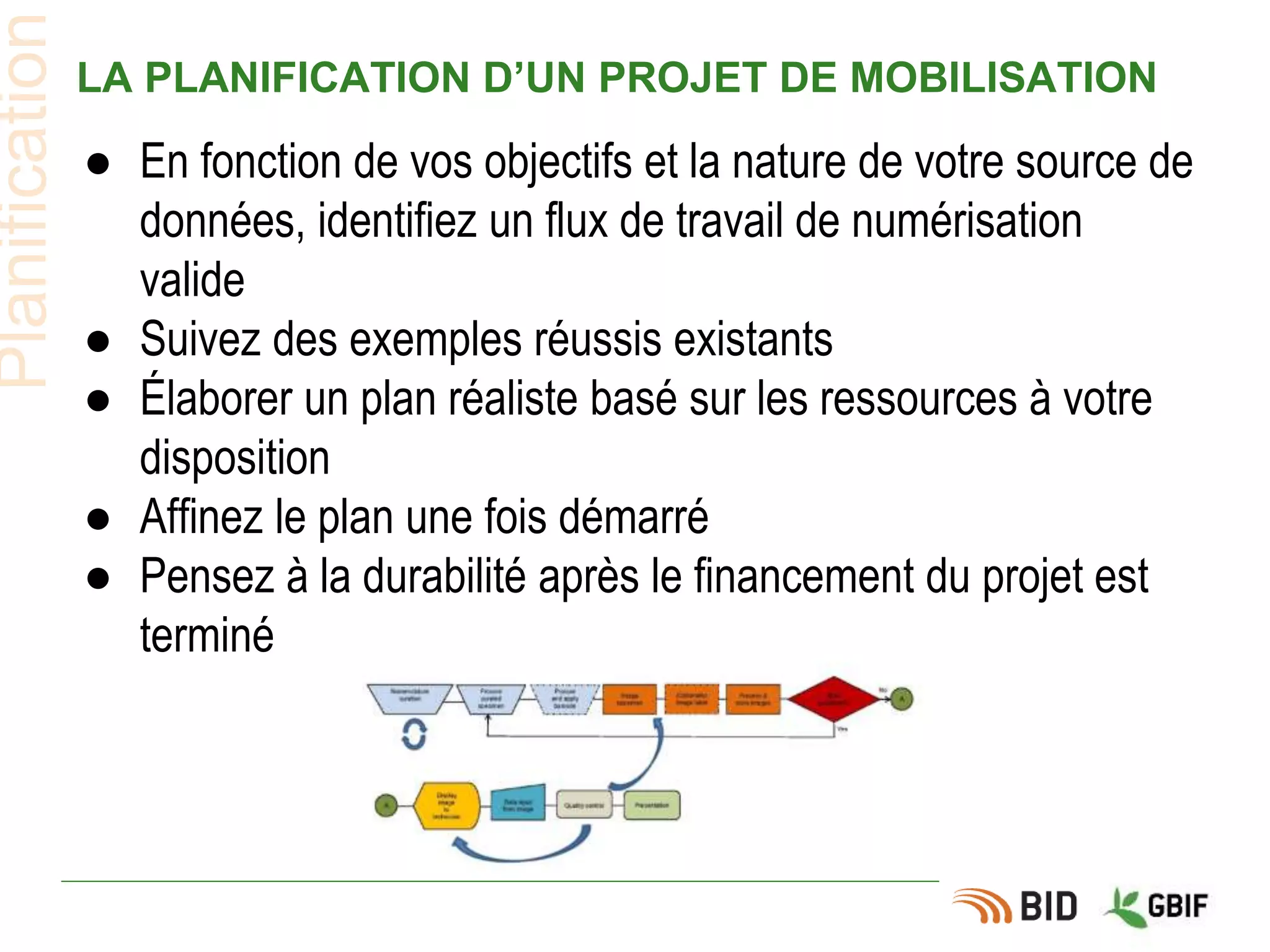 LA PLANIFICATION D’UN PROJET DE MOBILISATION
● En fonction de vos objectifs et la nature de votre source de
données, identifiez un flux de travail de numérisation
valide
● Suivez des exemples réussis existants
● Élaborer un plan réaliste basé sur les ressources à votre
disposition
● Affinez le plan une fois démarré
● Pensez à la durabilité après le financement du projet est
terminé
Planification
 