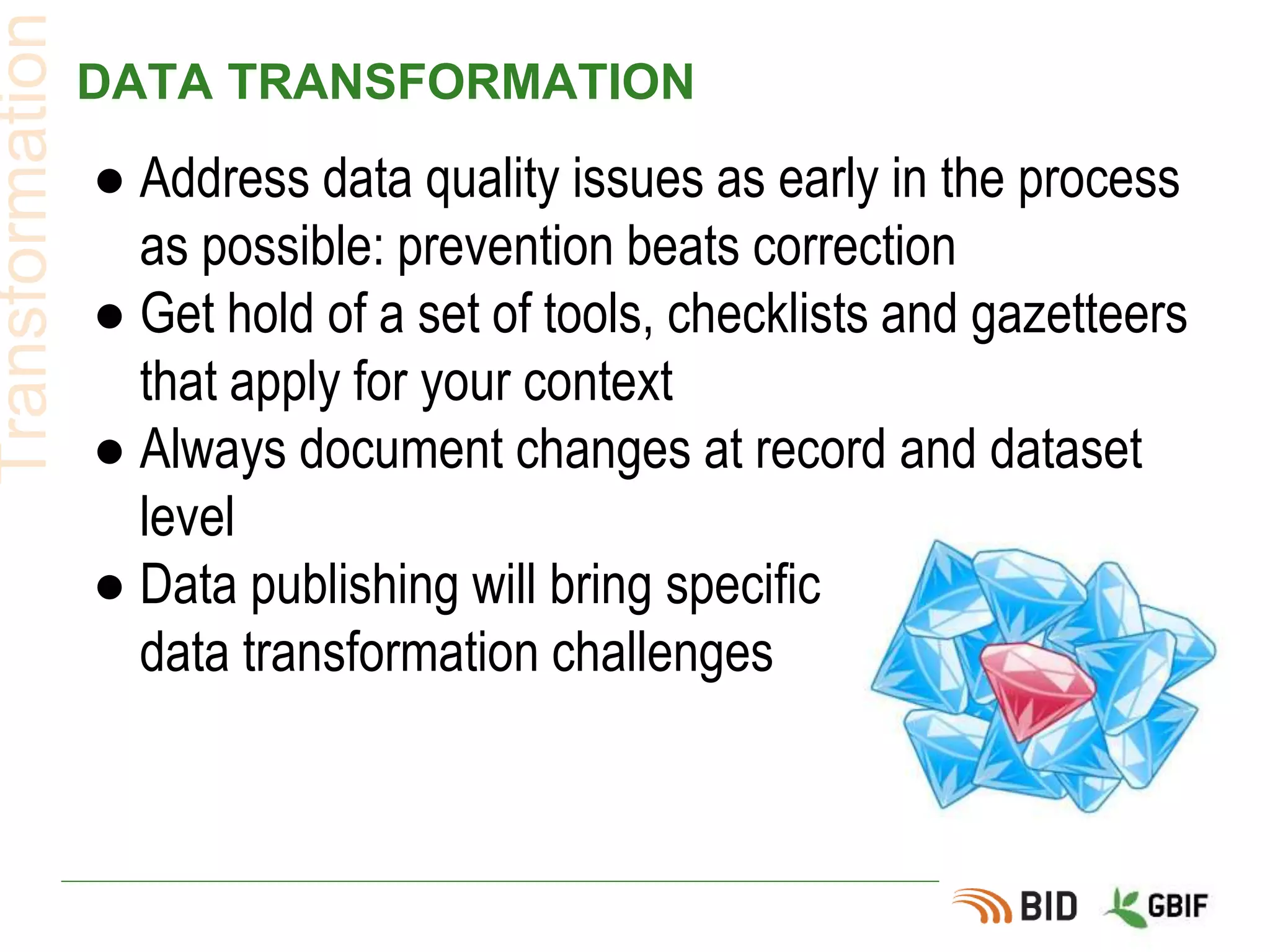 DATA TRANSFORMATION
● Address data quality issues as early in the process
as possible: prevention beats correction
● Get hold of a set of tools, checklists and gazetteers
that apply for your context
● Always document changes at record and dataset
level
● Data publishing will bring specific
data transformation challenges
Transformation
 