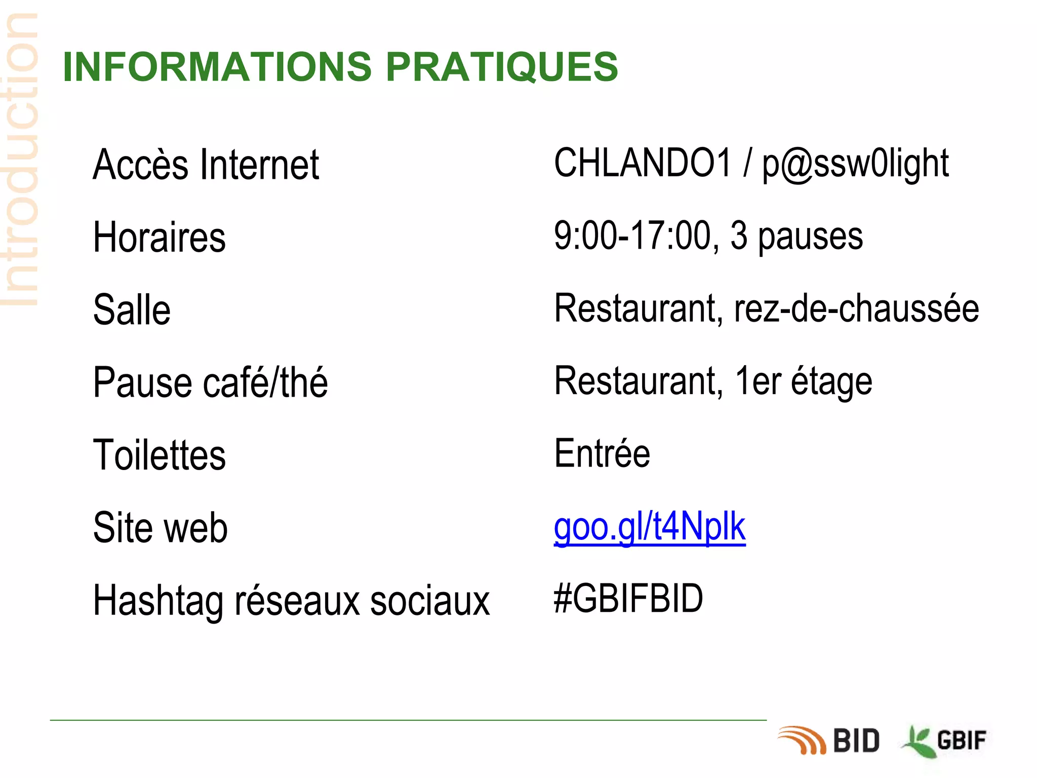 INFORMATIONS PRATIQUES
Introduction
Accès Internet CHLANDO1 / p@ssw0light
Horaires 9:00-17:00, 3 pauses
Salle Restaurant, rez-de-chaussée
Pause café/thé Restaurant, 1er étage
Toilettes Entrée
Site web goo.gl/t4Nplk
Hashtag réseaux sociaux #GBIFBID
 