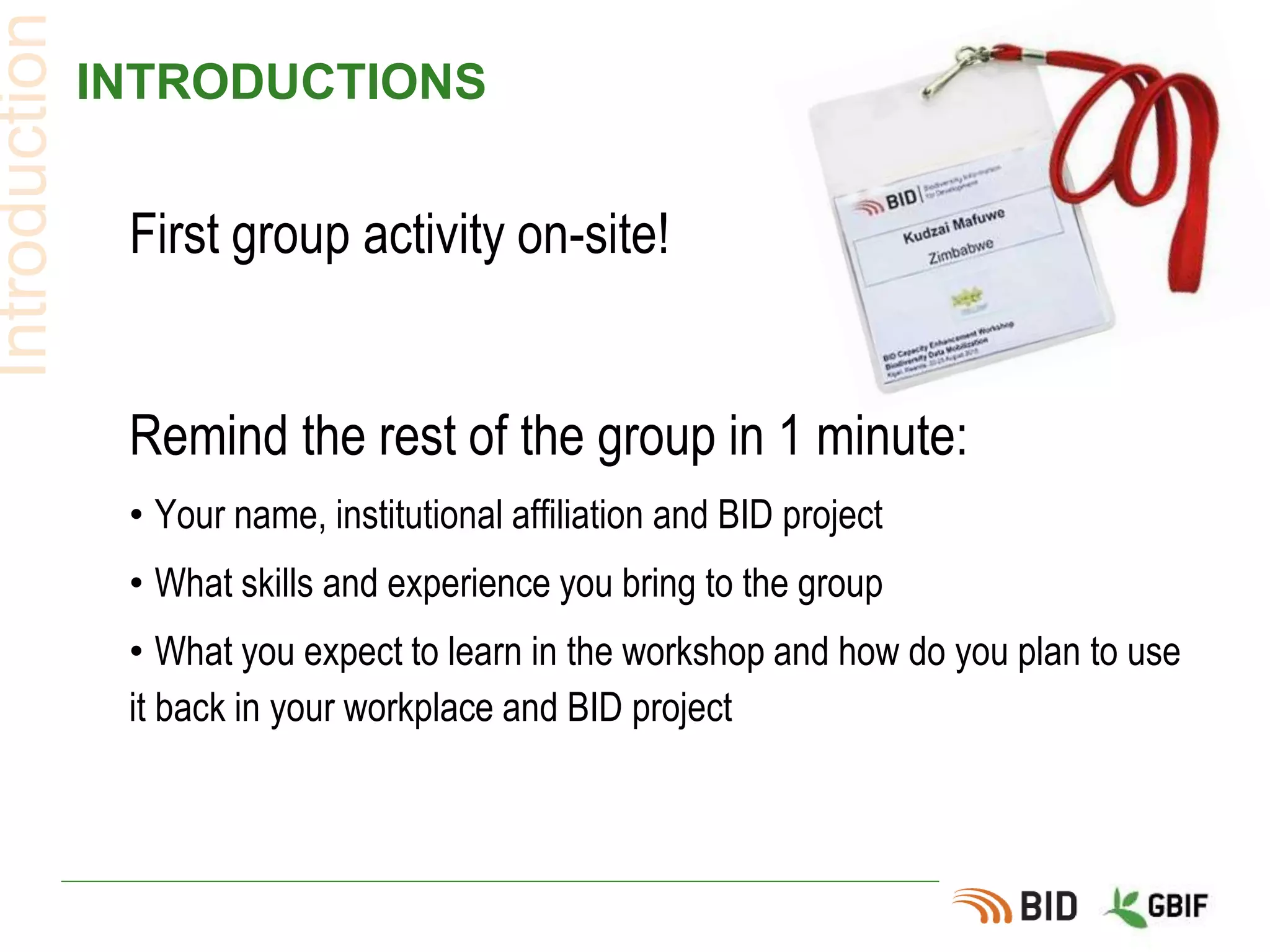 INTRODUCTIONS
First group activity on-site!
Remind the rest of the group in 1 minute:
• Your name, institutional affiliation and BID project
• What skills and experience you bring to the group
• What you expect to learn in the workshop and how do you plan to use
it back in your workplace and BID project
Introduction
 