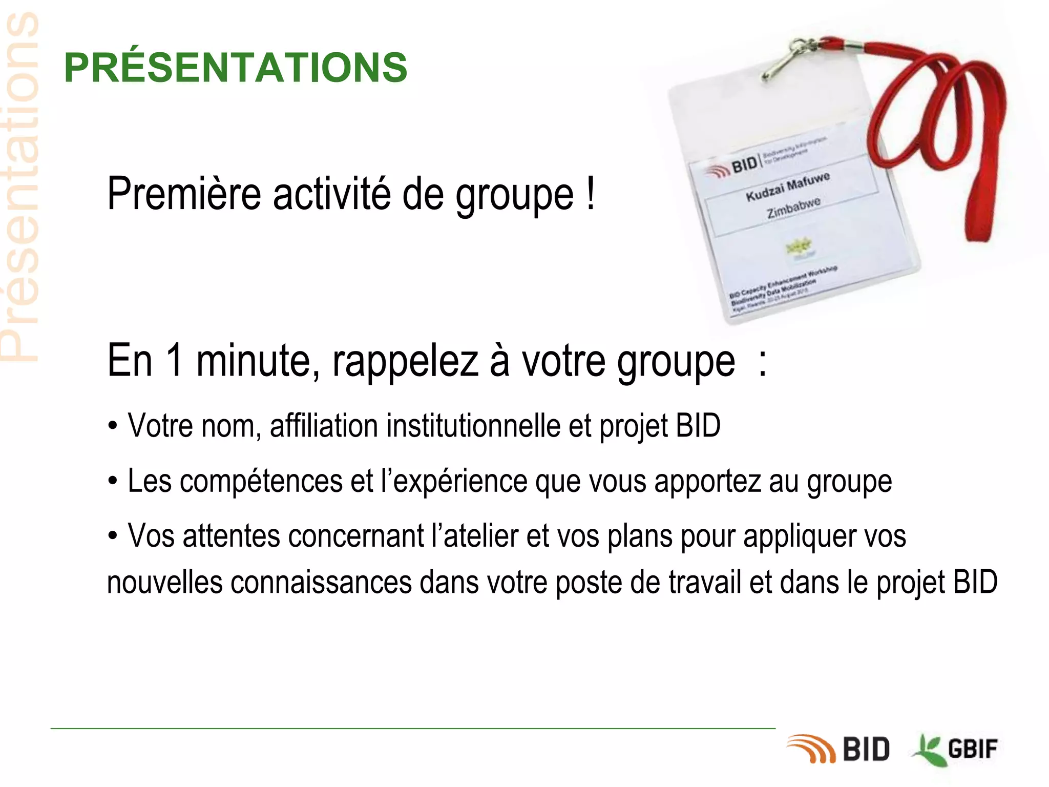 PRÉSENTATIONS
Première activité de groupe !
En 1 minute, rappelez à votre groupe :
• Votre nom, affiliation institutionnelle et projet BID
• Les compétences et l’expérience que vous apportez au groupe
• Vos attentes concernant l’atelier et vos plans pour appliquer vos
nouvelles connaissances dans votre poste de travail et dans le projet BID
Présentations
 