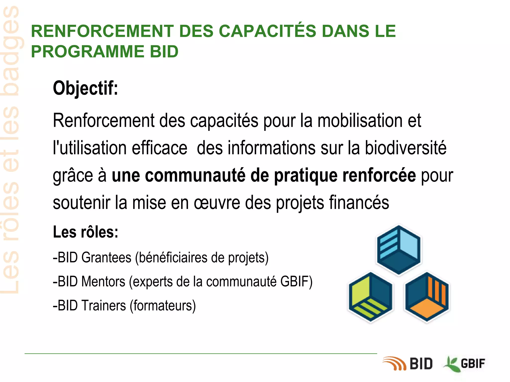 RENFORCEMENT DES CAPACITÉS DANS LE
PROGRAMME BID
Lesrôlesetlesbadges
Objectif:
Renforcement des capacités pour la mobilisation et
l'utilisation efficace des informations sur la biodiversité
grâce à une communauté de pratique renforcée pour
soutenir la mise en œuvre des projets financés
Les rôles:
-BID Grantees (bénéficiaires de projets)
-BID Mentors (experts de la communauté GBIF)
-BID Trainers (formateurs)
 