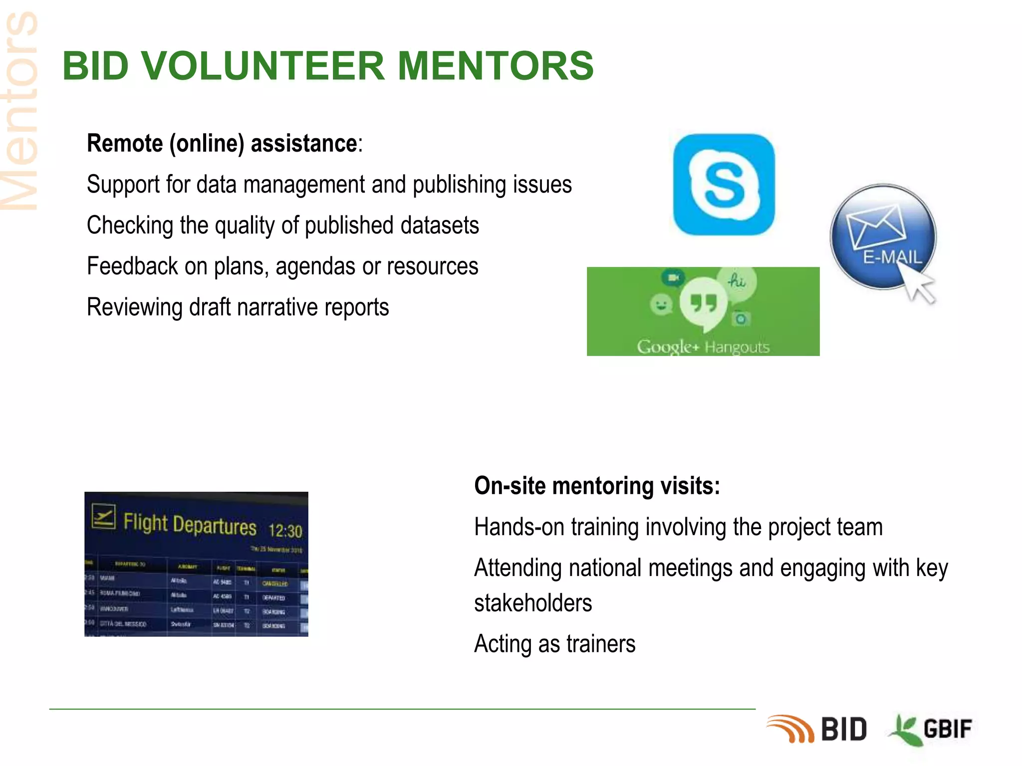 BID VOLUNTEER MENTORS
Mentors
On-site mentoring visits:
Hands-on training involving the project team
Attending national meetings and engaging with key
stakeholders
Acting as trainers
Remote (online) assistance:
Support for data management and publishing issues
Checking the quality of published datasets
Feedback on plans, agendas or resources
Reviewing draft narrative reports
 