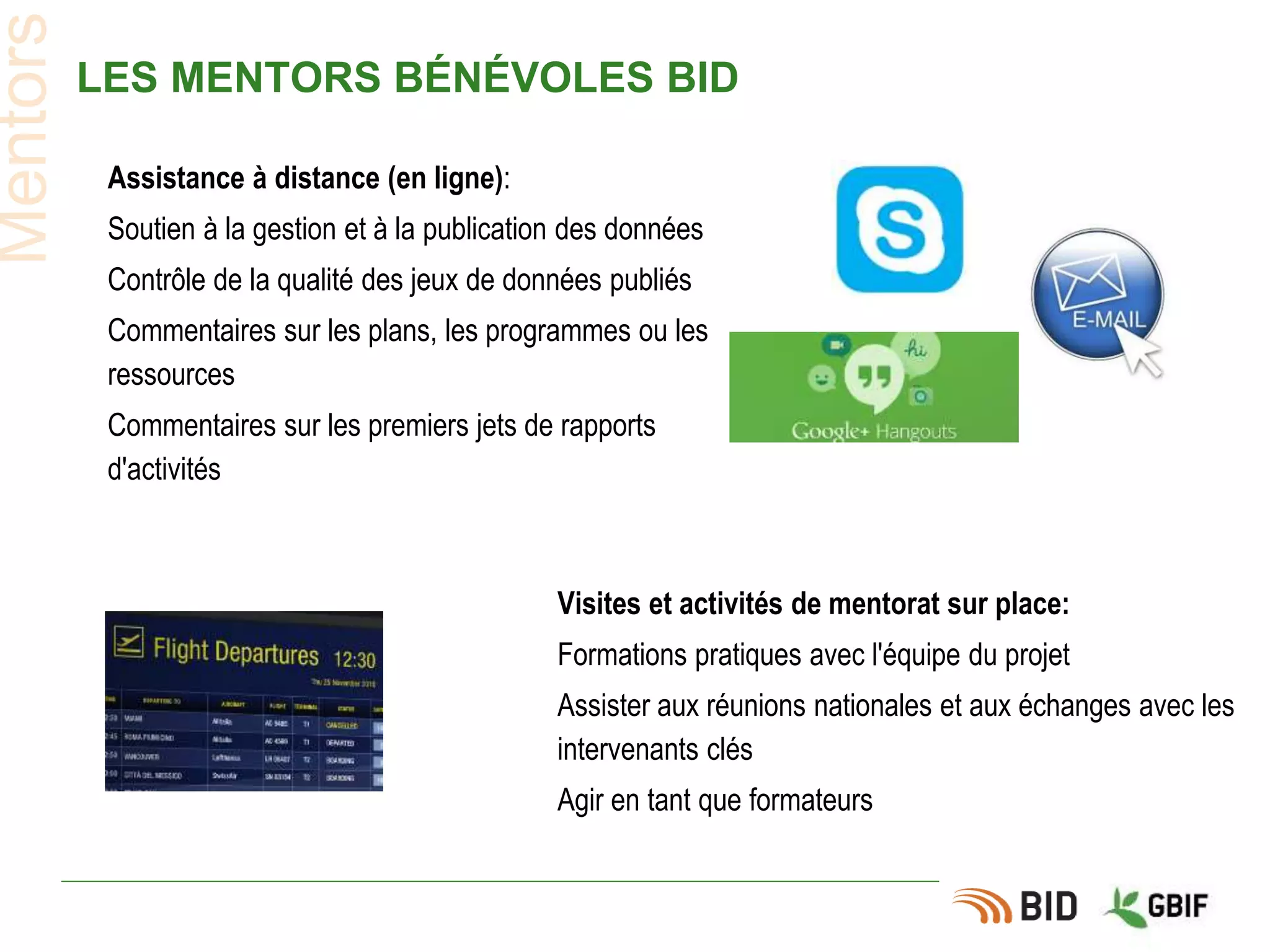 LES MENTORS BÉNÉVOLES BID
Mentors
Visites et activités de mentorat sur place:
Formations pratiques avec l'équipe du projet
Assister aux réunions nationales et aux échanges avec les
intervenants clés
Agir en tant que formateurs
Assistance à distance (en ligne):
Soutien à la gestion et à la publication des données
Contrôle de la qualité des jeux de données publiés
Commentaires sur les plans, les programmes ou les
ressources
Commentaires sur les premiers jets de rapports
d'activités
 