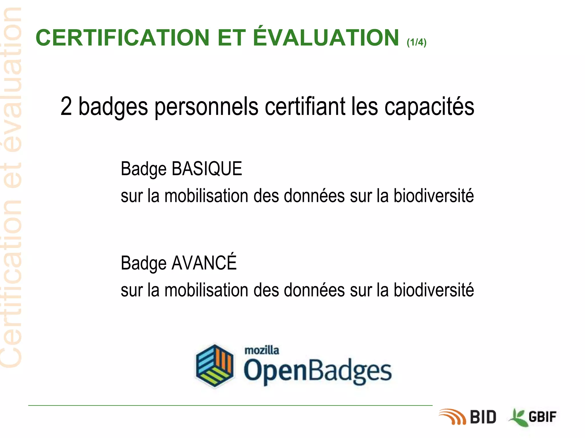 CERTIFICATION ET ÉVALUATION (1/4)
2 badges personnels certifiant les capacités
Certificationetévaluation
Badge BASIQUE
sur la mobilisation des données sur la biodiversité
Badge AVANCÉ
sur la mobilisation des données sur la biodiversité
 