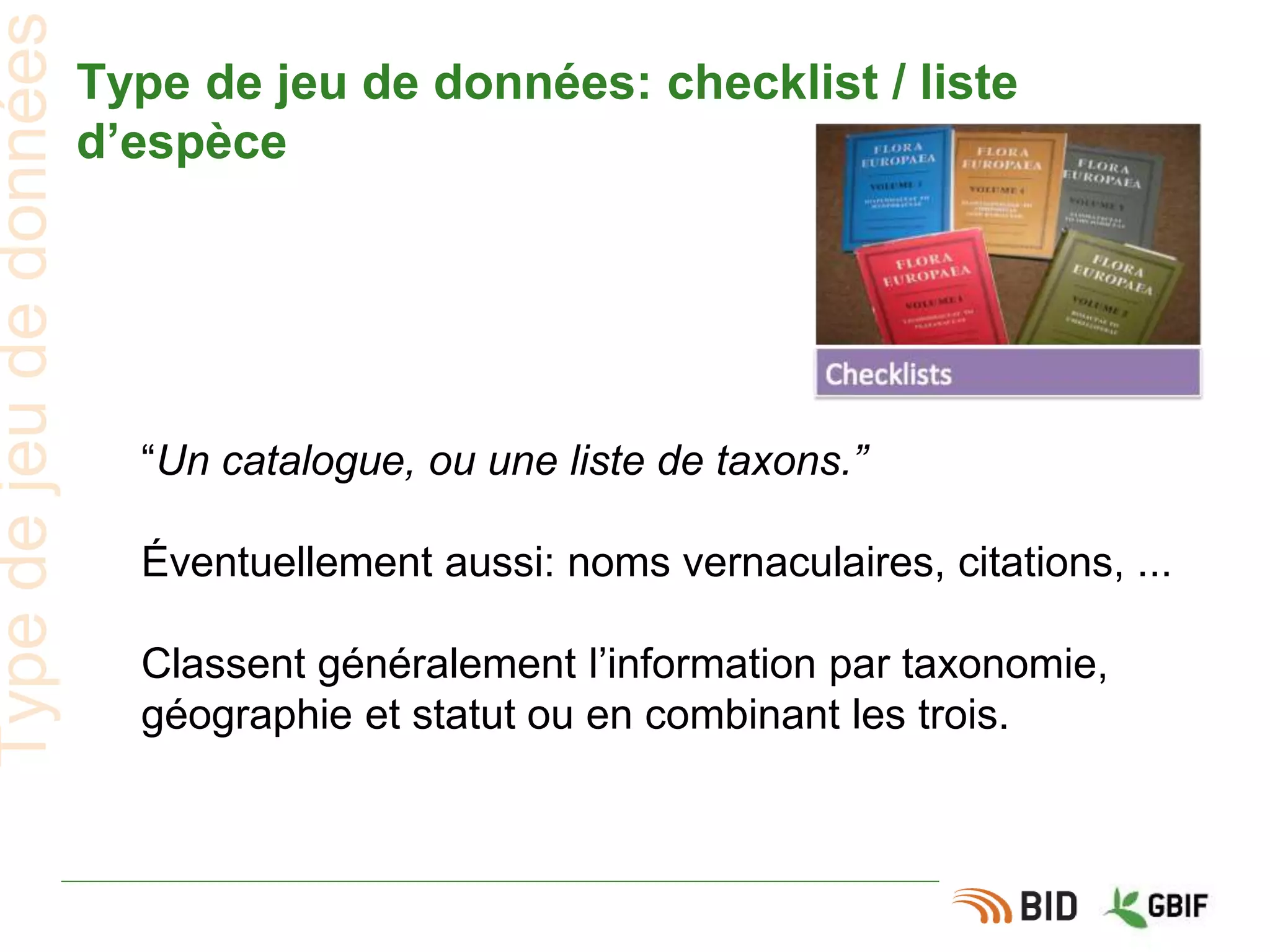Type de jeu de données: checklist / liste
d’espèce
“Un catalogue, ou une liste de taxons.”
Éventuellement aussi: noms vernaculaires, citations, ...
Classent généralement l’information par taxonomie,
géographie et statut ou en combinant les trois.
Typedejeudedonnées
 