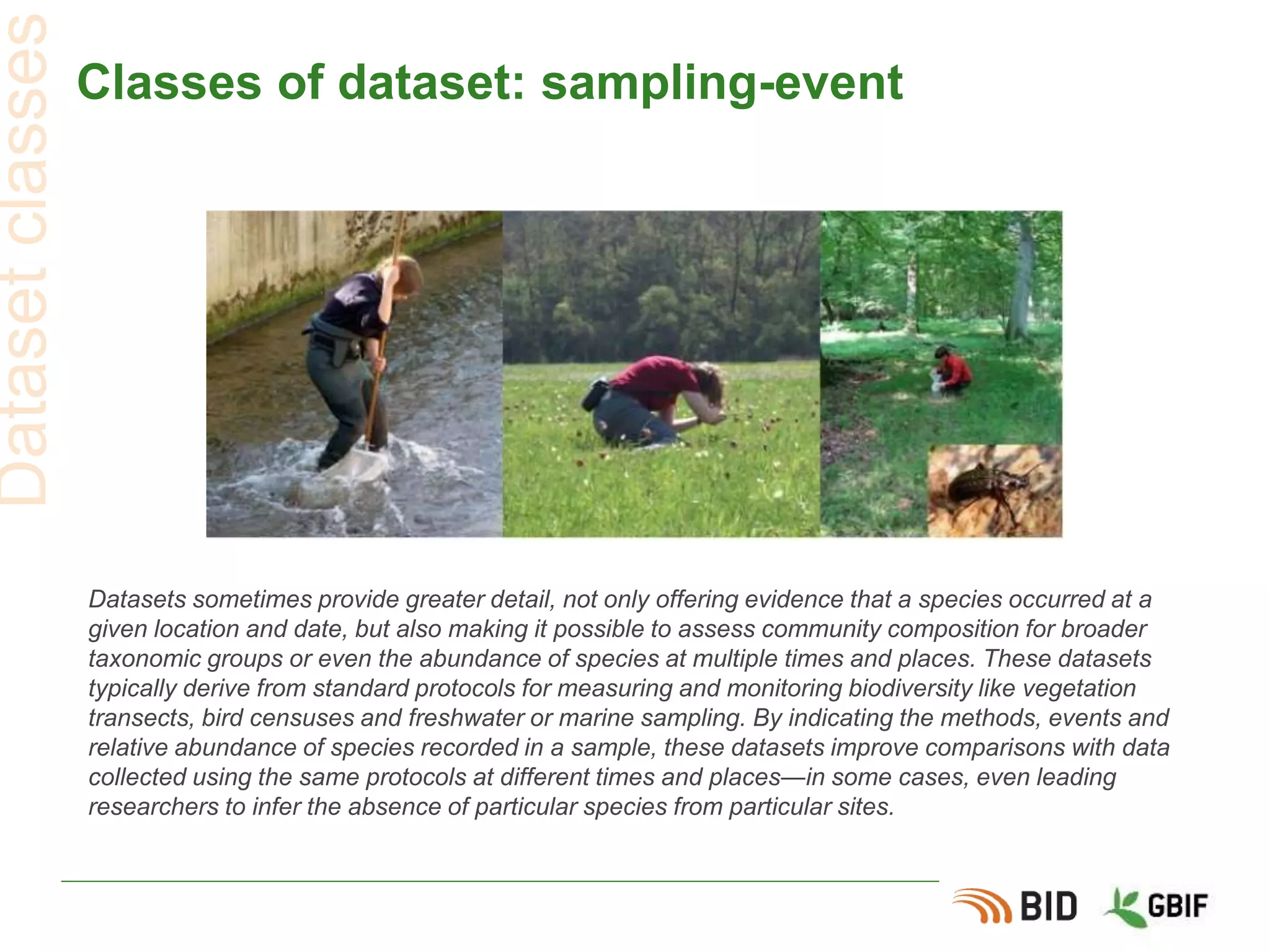 Classes of dataset: sampling-event
Datasets sometimes provide greater detail, not only offering evidence that a species occurred at a
given location and date, but also making it possible to assess community composition for broader
taxonomic groups or even the abundance of species at multiple times and places. These datasets
typically derive from standard protocols for measuring and monitoring biodiversity like vegetation
transects, bird censuses and freshwater or marine sampling. By indicating the methods, events and
relative abundance of species recorded in a sample, these datasets improve comparisons with data
collected using the same protocols at different times and places—in some cases, even leading
researchers to infer the absence of particular species from particular sites.
Datasetclasses
 