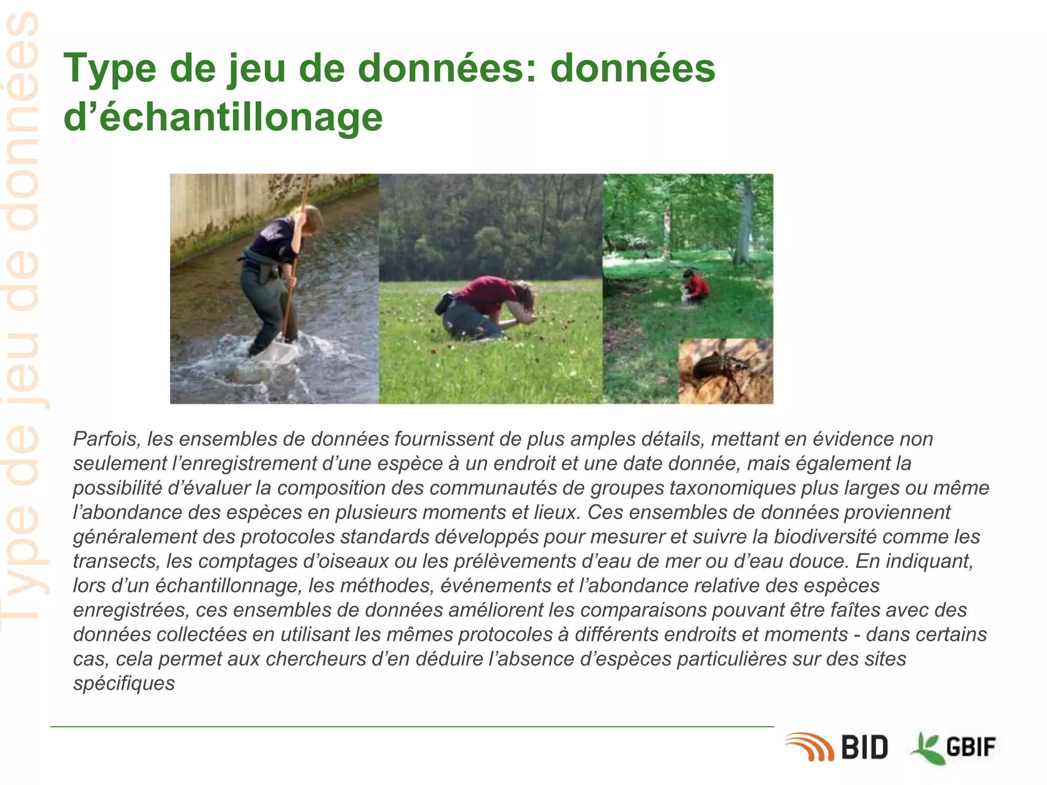 Type de jeu de données: données
d’échantillonage
Parfois, les ensembles de données fournissent de plus amples détails, mettant en évidence non
seulement l’enregistrement d’une espèce à un endroit et une date donnée, mais également la
possibilité d’évaluer la composition des communautés de groupes taxonomiques plus larges ou même
l’abondance des espèces en plusieurs moments et lieux. Ces ensembles de données proviennent
généralement des protocoles standards développés pour mesurer et suivre la biodiversité comme les
transects, les comptages d’oiseaux ou les prélèvements d’eau de mer ou d’eau douce. En indiquant,
lors d’un échantillonnage, les méthodes, événements et l’abondance relative des espèces
enregistrées, ces ensembles de données améliorent les comparaisons pouvant être faîtes avec des
données collectées en utilisant les mêmes protocoles à différents endroits et moments - dans certains
cas, cela permet aux chercheurs d’en déduire l’absence d’espèces particulières sur des sites
spécifiques
Typedejeudedonnées
 