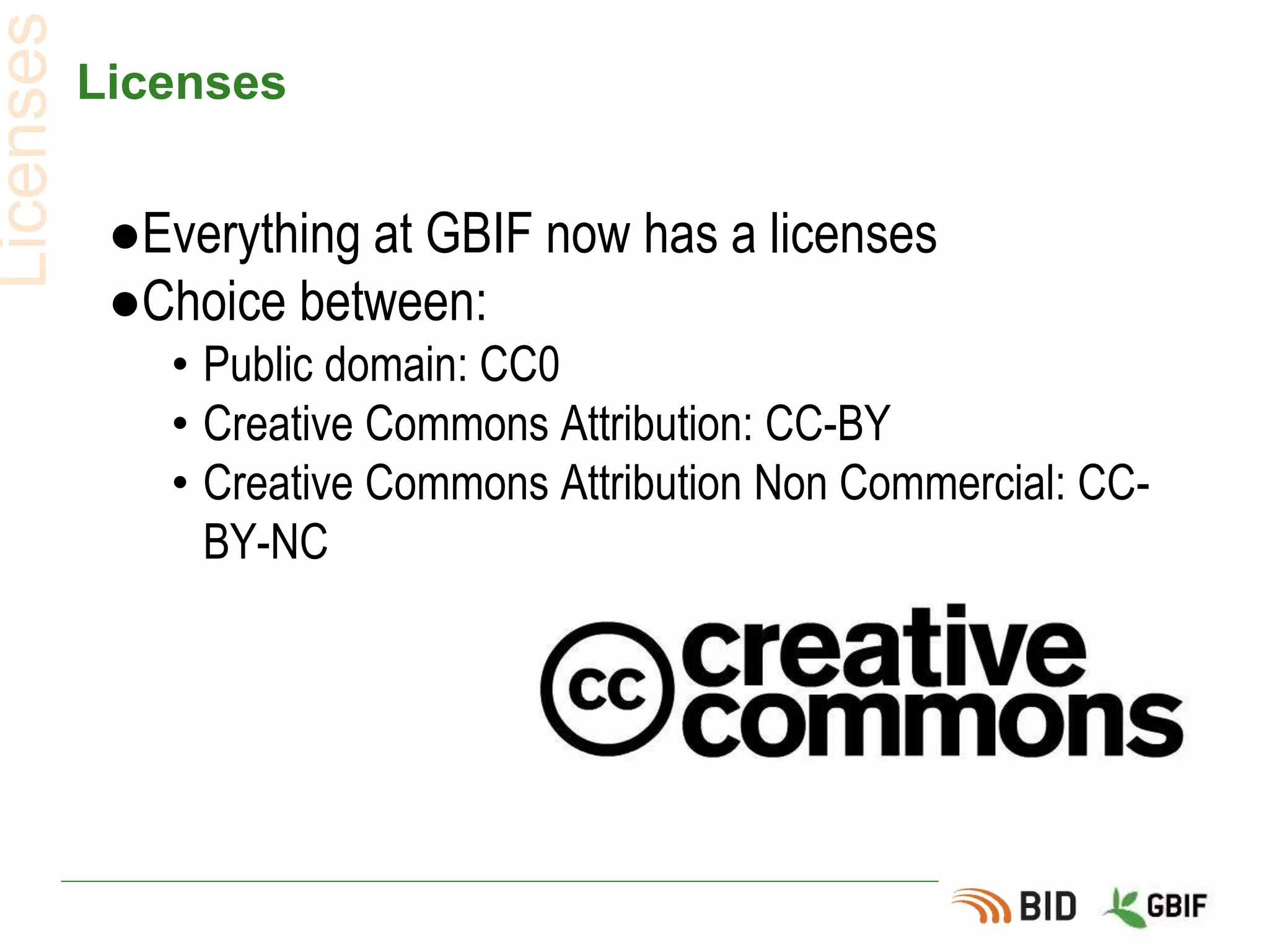 Licenses
●Everything at GBIF now has a licenses
●Choice between:
• Public domain: CC0
• Creative Commons Attribution: CC-BY
• Creative Commons Attribution Non Commercial: CC-
BY-NC
Licenses
 