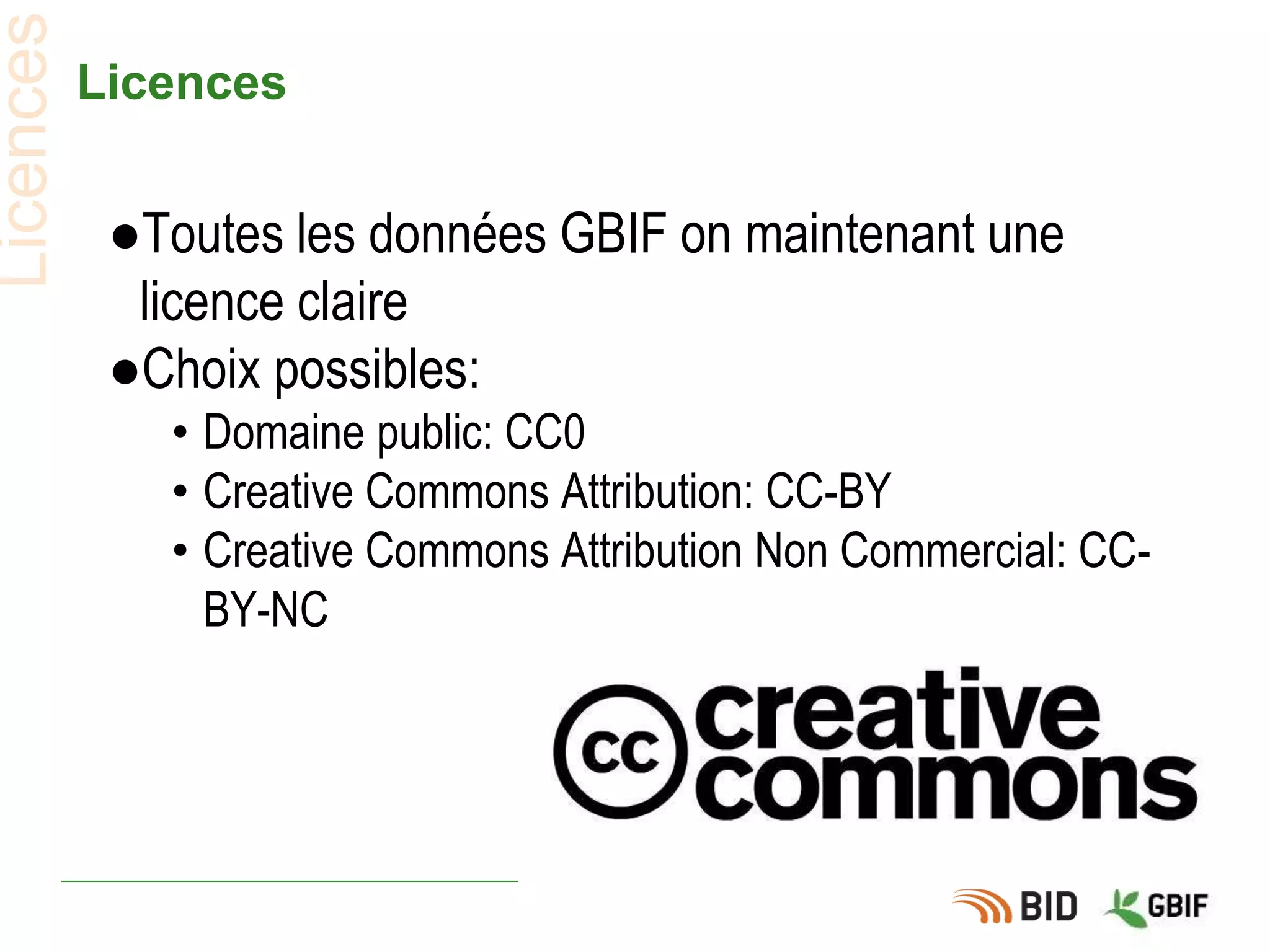 Licences
●Toutes les données GBIF on maintenant une
licence claire
●Choix possibles:
• Domaine public: CC0
• Creative Commons Attribution: CC-BY
• Creative Commons Attribution Non Commercial: CC-
BY-NC
Licences
 