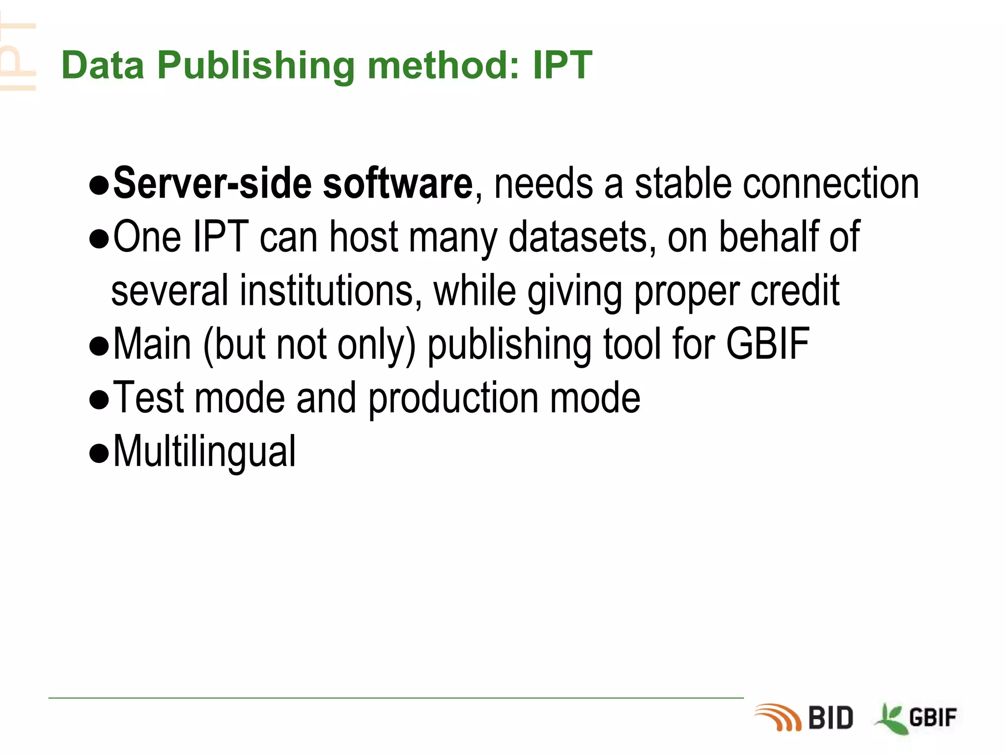 Data Publishing method: IPT
●Server-side software, needs a stable connection
●One IPT can host many datasets, on behalf of
several institutions, while giving proper credit
●Main (but not only) publishing tool for GBIF
●Test mode and production mode
●Multilingual
IPT
 