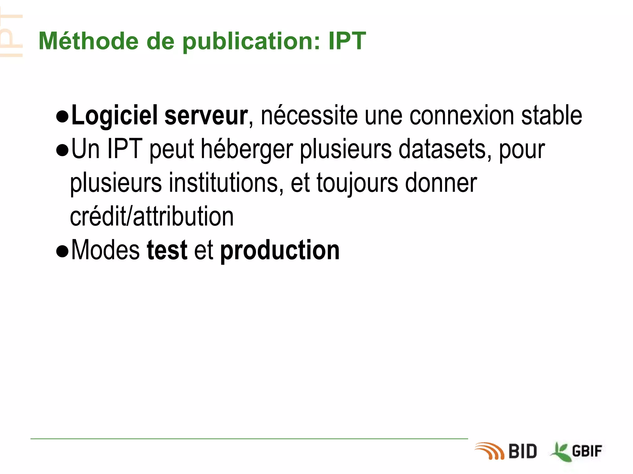 Méthode de publication: IPT
●Logiciel serveur, nécessite une connexion stable
●Un IPT peut héberger plusieurs datasets, pour
plusieurs institutions, et toujours donner
crédit/attribution
●Modes test et production
IPT
 