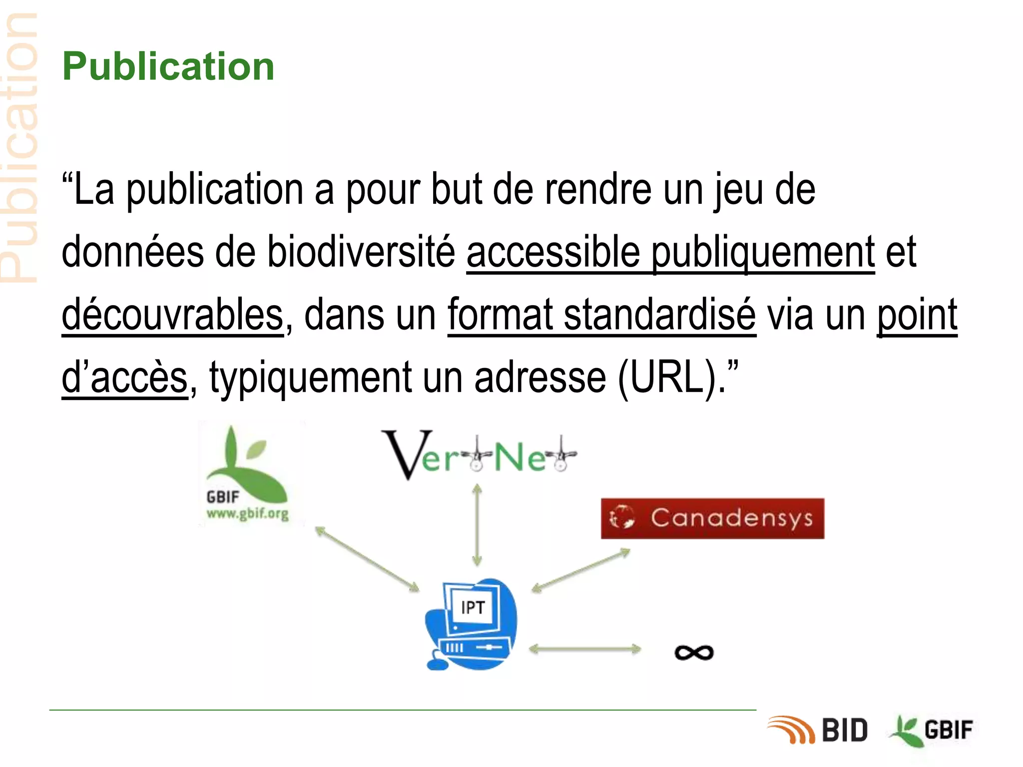 Publication
“La publication a pour but de rendre un jeu de
données de biodiversité accessible publiquement et
découvrables, dans un format standardisé via un point
d’accès, typiquement un adresse (URL).”
Publication
 