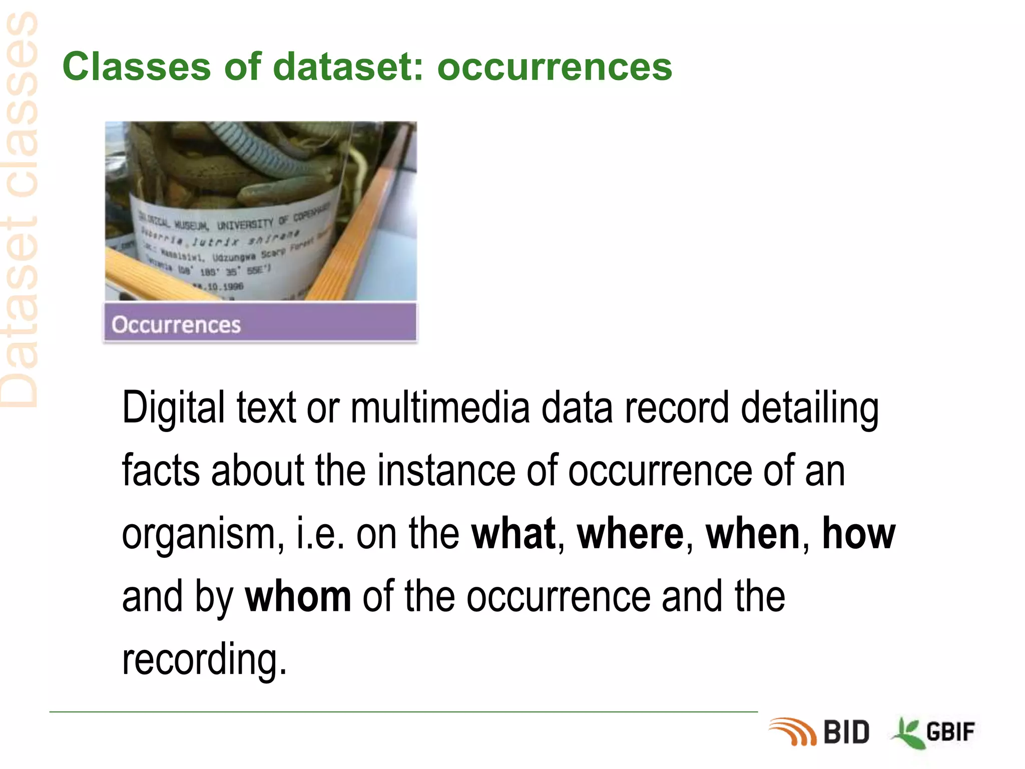 Classes of dataset: occurrences
Datasetclasses
Digital text or multimedia data record detailing
facts about the instance of occurrence of an
organism, i.e. on the what, where, when, how
and by whom of the occurrence and the
recording.
 