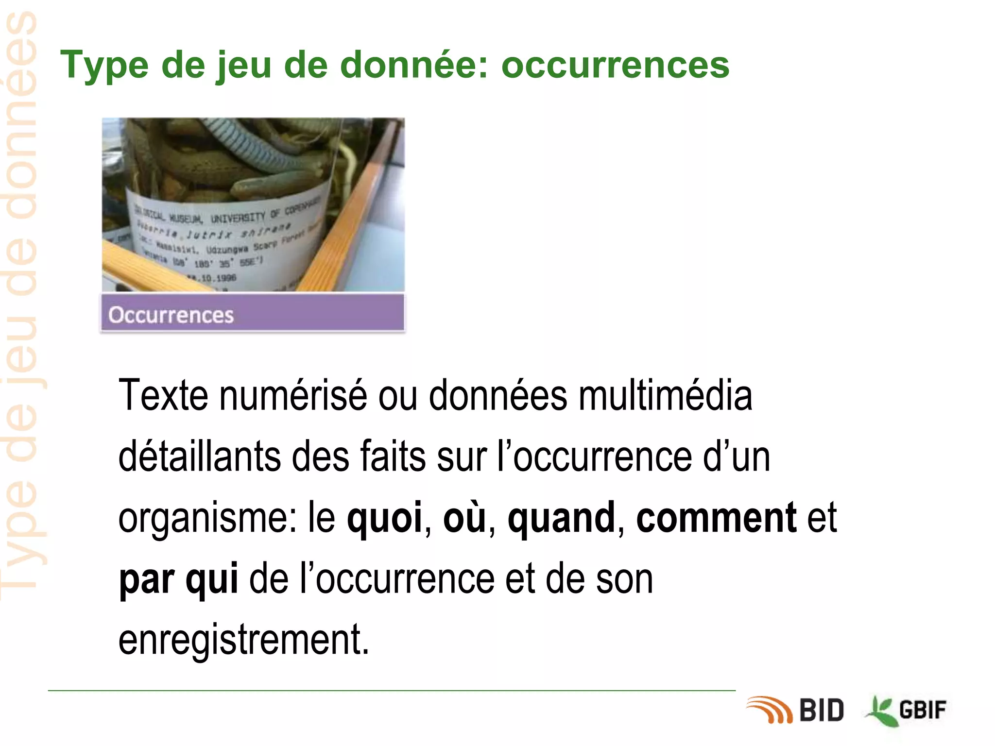 Type de jeu de donnée: occurrences
Typedejeudedonnées
Texte numérisé ou données multimédia
détaillants des faits sur l’occurrence d’un
organisme: le quoi, où, quand, comment et
par qui de l’occurrence et de son
enregistrement.
 